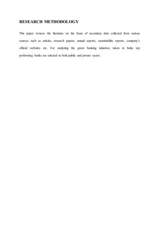 RESEARCH METHODOLOGY
This paper reviews the literature on the basis of secondary data collected from various
sources such as articles, research papers, annual reports, sustainability reports, company’s
official websites etc. For analyzing the green banking initiatives taken in India top
performing banks are selected in both public and private sector.
 