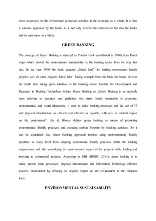more awareness on the environment protection activities in the economy as a whole. It is thus
a win-win approach by the banks as it not only benefits the environment but also the banks
and its customers as a whole.
GREEN BANKİNG
The concept of Green Banking is attached to Triodos bank (established in 1980) from Dutch
origin which started the environmental sustainability in the banking sector from the very first
day. In the year 1990 the bank launches „Green fund‟ for funding environment friendly
projects and all other projects follow later. Taking example from this bank the banks all over
the world start taking green initiatives in the banking sector. Institute for Development and
Research in Banking Technology defines Green Banking as „Green Banking is an umbrella
term referring to practices and guidelines that make banks sustainable in economic,
environmental, and social dimensions. It aims to make banking processes and the use of IT
and physical infrastructure as efficient and effective as possible, with zero or minimal impact
on the environment‟. Jha & Bhome defines green banking as means of promoting
environmental friendly practices and reducing carbon footprint by banking activities. So it
can be concluded that Green Banking approach involves using environmentally friendly
practices at every level from adapting environment friendly practices within the banking
organizations and also considering the environmental aspect of the projects while funding and
investing in commercial projects. According to RBI (IDRBT, 2013), green banking is to
make internal bank processes, physical infrastructure and Information Technology effective
towards environment by reducing its negative impact on the environment to the minimum
level.
ENVİRONMENTAL SUSTAİNABİLİTY
 
