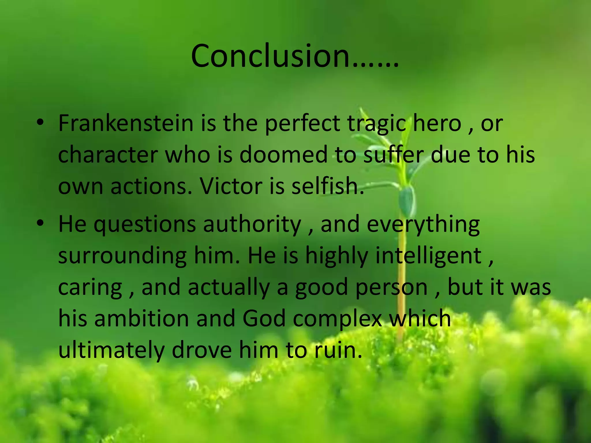 Conclusion……
• Frankenstein is the perfect tragic hero , or
character who is doomed to suffer due to his
own actions. Victor is selfish.
• He questions authority , and everything
surrounding him. He is highly intelligent ,
caring , and actually a good person , but it was
his ambition and God complex which
ultimately drove him to ruin.
 