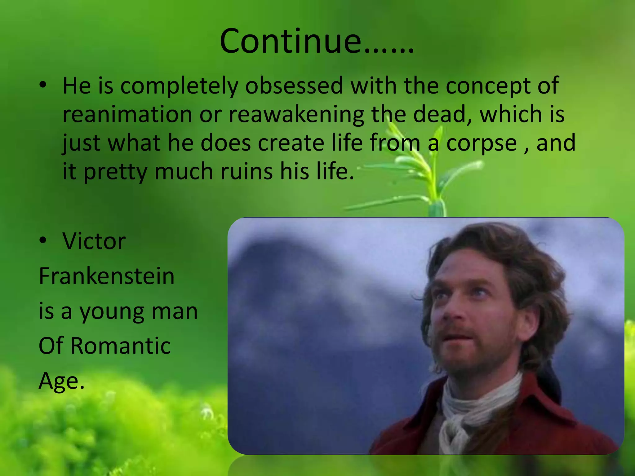 Continue……
• He is completely obsessed with the concept of
reanimation or reawakening the dead, which is
just what he does create life from a corpse , and
it pretty much ruins his life.
• Victor
Frankenstein
is a young man
Of Romantic
Age.
 
