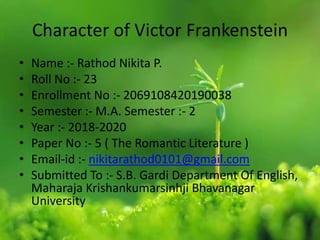 Character of Victor Frankenstein
• Name :- Rathod Nikita P.
• Roll No :- 23
• Enrollment No :- 2069108420190038
• Semester :- M.A. Semester :- 2
• Year :- 2018-2020
• Paper No :- 5 ( The Romantic Literature )
• Email-id :- nikitarathod0101@gmail.com
• Submitted To :- S.B. Gardi Department Of English,
Maharaja Krishankumarsinhji Bhavanagar
University
 