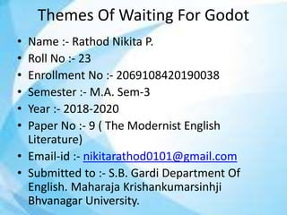 Themes Of Waiting For Godot
• Name :- Rathod Nikita P.
• Roll No :- 23
• Enrollment No :- 2069108420190038
• Semester :- M.A. Sem-3
• Year :- 2018-2020
• Paper No :- 9 ( The Modernist English
Literature)
• Email-id :- nikitarathod0101@gmail.com
• Submitted to :- S.B. Gardi Department Of
English. Maharaja Krishankumarsinhji
Bhvanagar University.
 