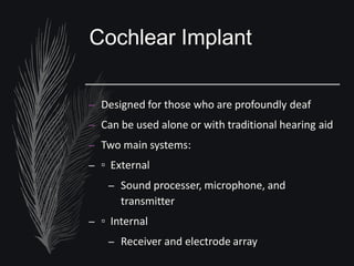 Cochlear Implant
– Designed for those who are profoundly deaf
– Can be used alone or with traditional hearing aid
– Two main systems:
– ▫ External
– Sound processer, microphone, and
transmitter
– ▫ Internal
– Receiver and electrode array
 