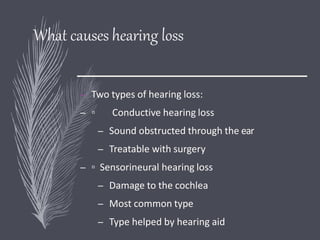 What causes hearing loss
– Two types of hearing loss:
– ▫ Conductive hearing loss
– Sound obstructed through the ear
– Treatable with surgery
– ▫ Sensorineural hearing loss
– Damage to the cochlea
– Most common type
– Type helped by hearing aid
 