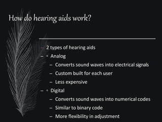 How do hearing aids work?
– 2 types of hearing aids
– ▫ Analog
– Converts sound waves into electrical signals
– Custom built for each user
– Less expensive
– ▫ Digital
– Converts sound waves into numerical codes
– Similar to binary code
– More flexibility in adjustment
 