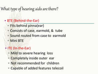 What type of hearing aids arethere?
• ITE (In-the-Ear)
▫ Mild to severe hearing loss
▫ Completely inside outer ear
▫ Not recommended for children
▫ Capable of added features telecoil
• BTE (Behind-the-Ear)
▫ Fits behind pinna(ear)
▫ Consists of case, earmold, & tube
▫ Sound routed from case to earmold
▫ Mini BTE
 