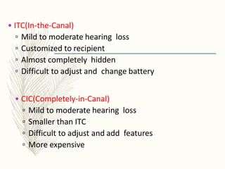 • ITC(In-the-Canal)
▫ Mild to moderate hearing loss
▫ Customized to recipient
▫ Almost completely hidden
▫ Difficult to adjust and change battery
• CIC(Completely-in-Canal)
▫ Mild to moderate hearing loss
▫ Smaller than ITC
▫ Difficult to adjust and add features
▫ More expensive
 