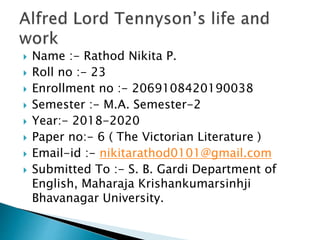  Name :- Rathod Nikita P.
 Roll no :- 23
 Enrollment no :- 2069108420190038
 Semester :- M.A. Semester-2
 Year:- 2018-2020
 Paper no:- 6 ( The Victorian Literature )
 Email-id :- nikitarathod0101@gmail.com
 Submitted To :- S. B. Gardi Department of
English, Maharaja Krishankumarsinhji
Bhavanagar University.
 