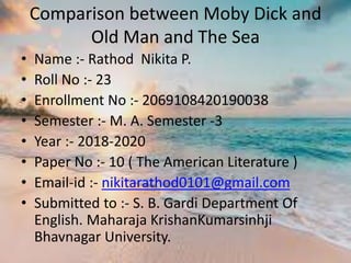 Comparison between Moby Dick and
Old Man and The Sea
• Name :- Rathod Nikita P.
• Roll No :- 23
• Enrollment No :- 2069108420190038
• Semester :- M. A. Semester -3
• Year :- 2018-2020
• Paper No :- 10 ( The American Literature )
• Email-id :- nikitarathod0101@gmail.com
• Submitted to :- S. B. Gardi Department Of
English. Maharaja KrishanKumarsinhji
Bhavnagar University.
 