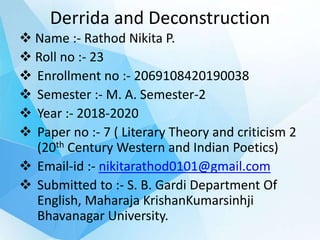 Derrida and Deconstruction
 Name :- Rathod Nikita P.
 Roll no :- 23
 Enrollment no :- 2069108420190038
 Semester :- M. A. Semester-2
 Year :- 2018-2020
 Paper no :- 7 ( Literary Theory and criticism 2
(20th Century Western and Indian Poetics)
 Email-id :- nikitarathod0101@gmail.com
 Submitted to :- S. B. Gardi Department Of
English, Maharaja KrishanKumarsinhji
Bhavanagar University.
 