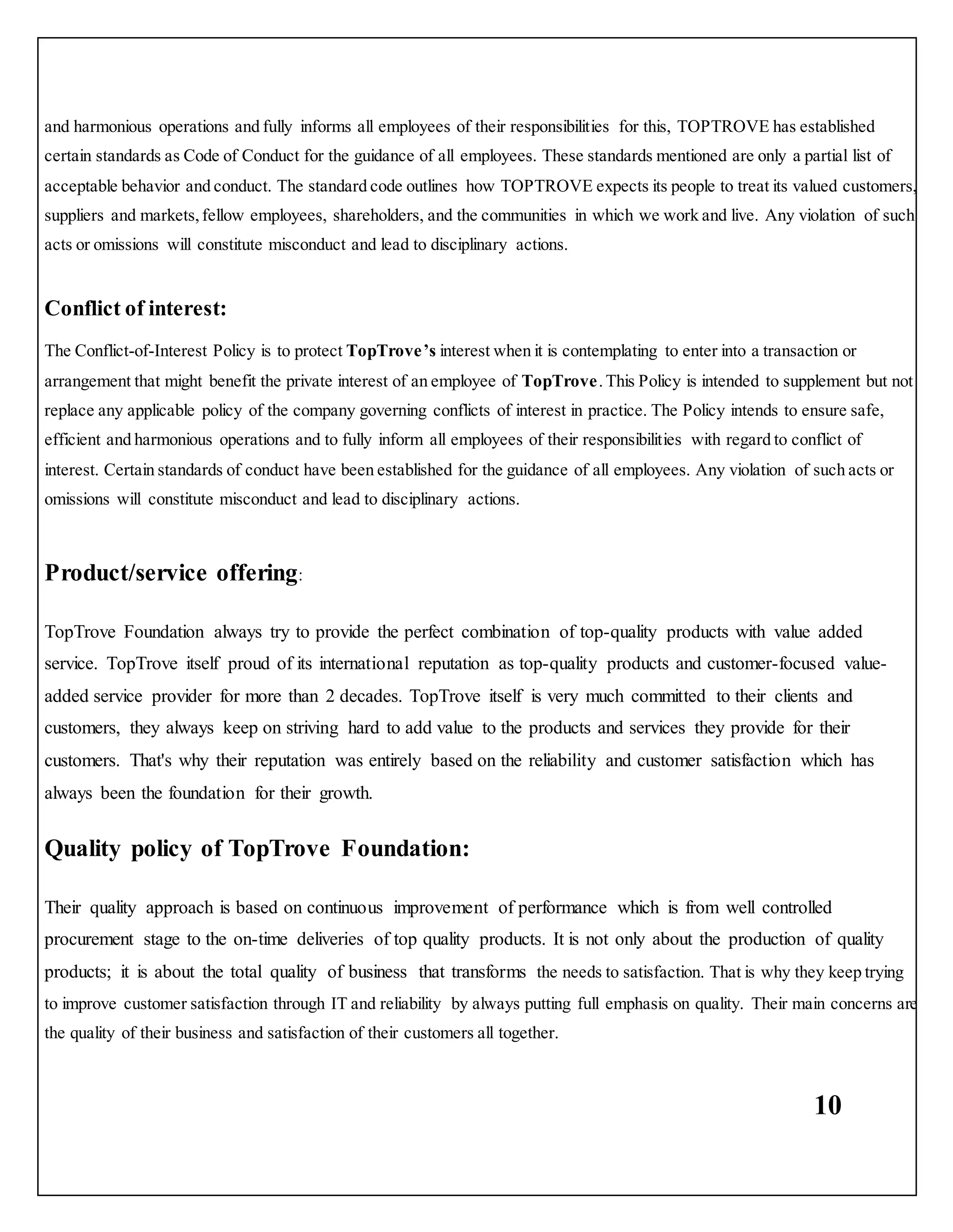 10
and harmonious operations and fully informs all employees of their responsibilities for this, TOPTROVE has established
certain standards as Code of Conduct for the guidance of all employees. These standards mentioned are only a partial list of
acceptable behavior and conduct. The standard code outlines how TOPTROVE expects its people to treat its valued customers,
suppliers and markets,fellow employees, shareholders, and the communities in which we work and live. Any violation of such
acts or omissions will constitute misconduct and lead to disciplinary actions.
Conflict of interest:
The Conflict-of-Interest Policy is to protect TopTrove’s interest when it is contemplating to enter into a transaction or
arrangement that might benefit the private interest of an employee of TopTrove.This Policy is intended to supplement but not
replace any applicable policy of the company governing conflicts of interest in practice. The Policy intends to ensure safe,
efficient and harmonious operations and to fully inform all employees of their responsibilities with regard to conflict of
interest. Certain standards of conduct have been established for the guidance of all employees. Any violation of such acts or
omissions will constitute misconduct and lead to disciplinary actions.
Product/service offering:
TopTrove Foundation always try to provide the perfect combination of top-quality products with value added
service. TopTrove itself proud of its international reputation as top-quality products and customer-focused value-
added service provider for more than 2 decades. TopTrove itself is very much committed to their clients and
customers, they always keep on striving hard to add value to the products and services they provide for their
customers. That's why their reputation was entirely based on the reliability and customer satisfaction which has
always been the foundation for their growth.
Quality policy of TopTrove Foundation:
Their quality approach is based on continuous improvement of performance which is from well controlled
procurement stage to the on-time deliveries of top quality products. It is not only about the production of quality
products; it is about the total quality of business that transforms the needs to satisfaction. That is why they keep trying
to improve customer satisfaction through IT and reliability by always putting full emphasis on quality. Their main concerns are
the quality of their business and satisfaction of their customers all together.
 