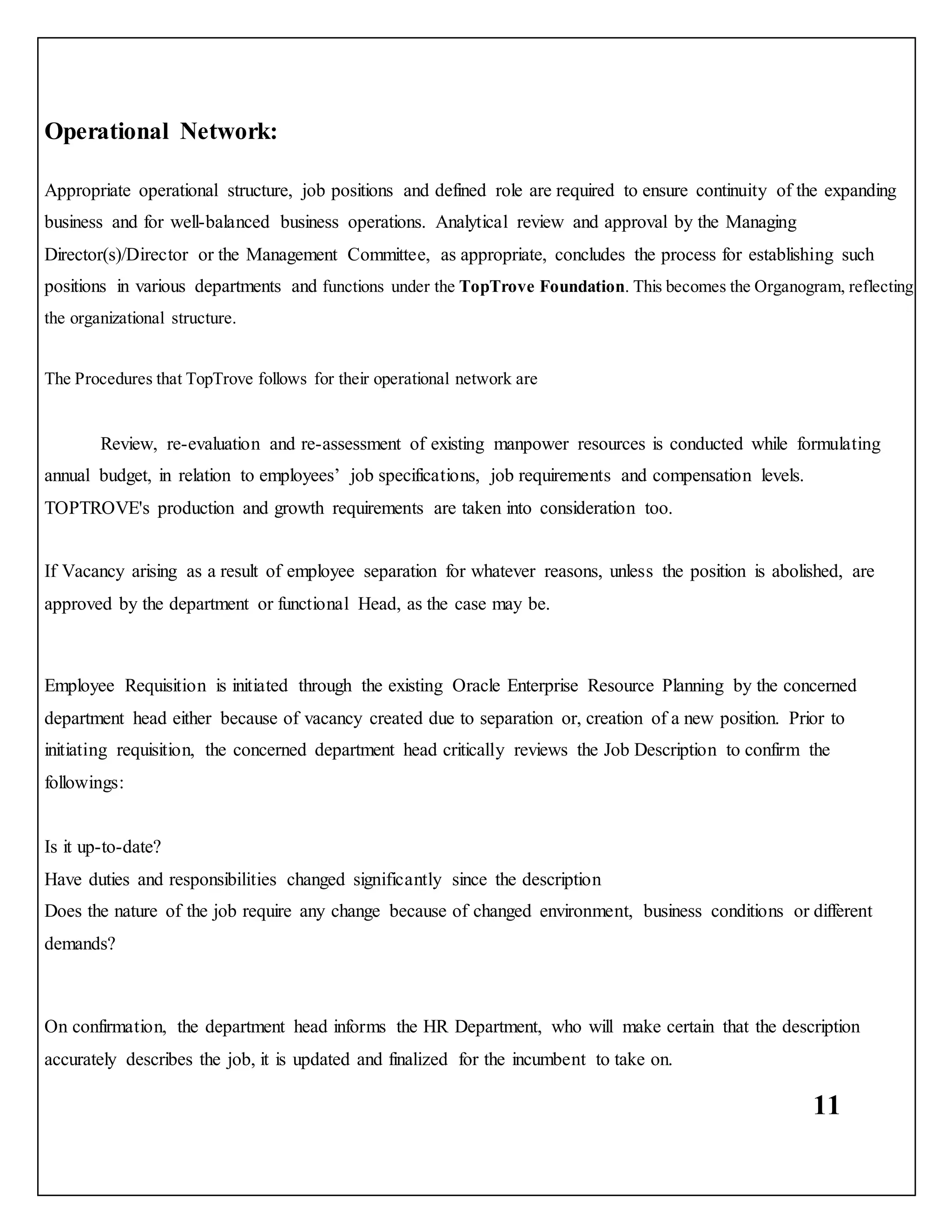 11
Operational Network:
Appropriate operational structure, job positions and defined role are required to ensure continuity of the expanding
business and for well-balanced business operations. Analytical review and approval by the Managing
Director(s)/Director or the Management Committee, as appropriate, concludes the process for establishing such
positions in various departments and functions under the TopTrove Foundation. This becomes the Organogram, reflecting
the organizational structure.
The Procedures that TopTrove follows for their operational network are
Review, re-evaluation and re-assessment of existing manpower resources is conducted while formulating
annual budget, in relation to employees’ job specifications, job requirements and compensation levels.
TOPTROVE's production and growth requirements are taken into consideration too.
If Vacancy arising as a result of employee separation for whatever reasons, unless the position is abolished, are
approved by the department or functional Head, as the case may be.
Employee Requisition is initiated through the existing Oracle Enterprise Resource Planning by the concerned
department head either because of vacancy created due to separation or, creation of a new position. Prior to
initiating requisition, the concerned department head critically reviews the Job Description to confirm the
followings:
Is it up-to-date?
Have duties and responsibilities changed significantly since the description
Does the nature of the job require any change because of changed environment, business conditions or different
demands?
On confirmation, the department head informs the HR Department, who will make certain that the description
accurately describes the job, it is updated and finalized for the incumbent to take on.
 