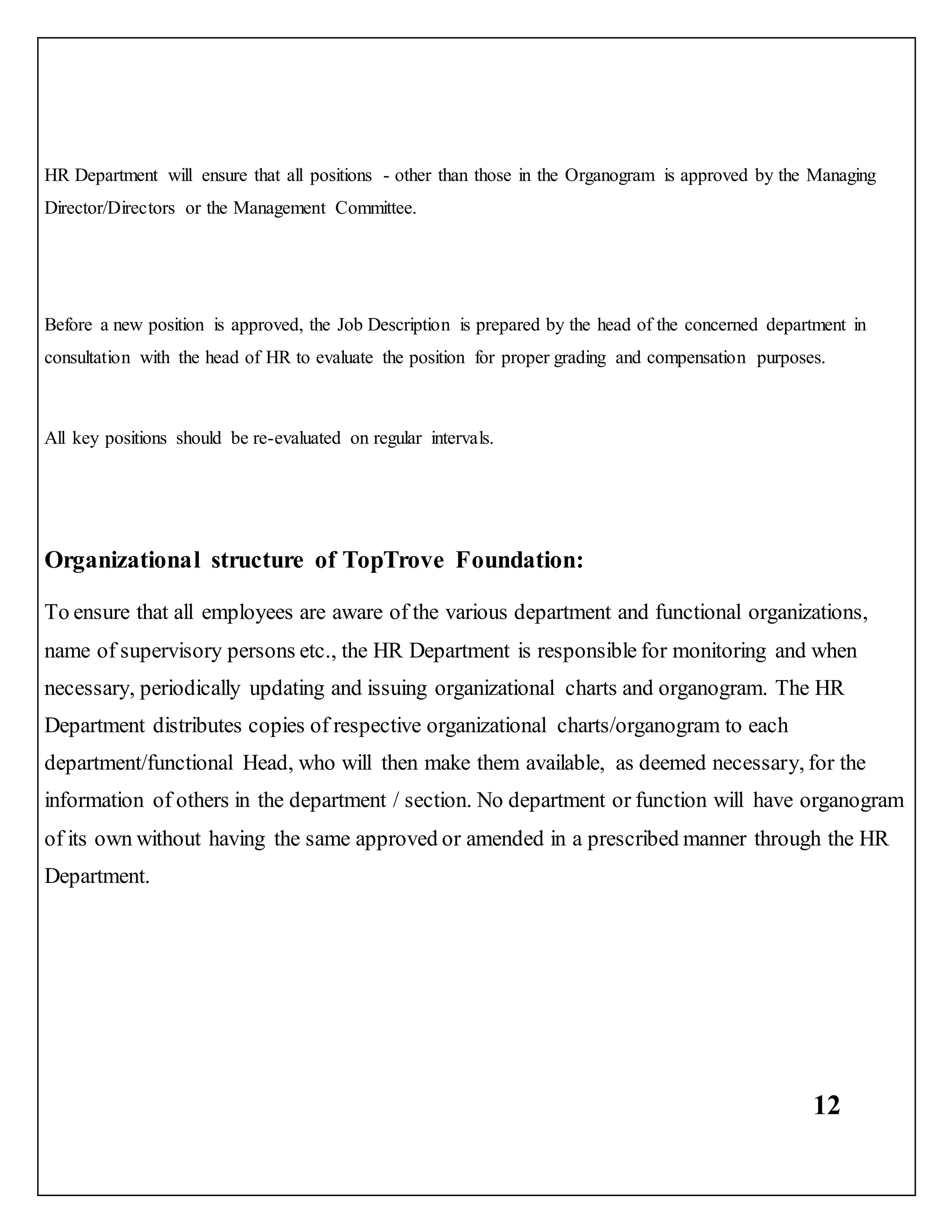 12
HR Department will ensure that all positions - other than those in the Organogram is approved by the Managing
Director/Directors or the Management Committee.
Before a new position is approved, the Job Description is prepared by the head of the concerned department in
consultation with the head of HR to evaluate the position for proper grading and compensation purposes.
All key positions should be re-evaluated on regular intervals.
Organizational structure of TopTrove Foundation:
To ensure that all employees are aware of the various department and functional organizations,
name of supervisory persons etc., the HR Department is responsible for monitoring and when
necessary, periodically updating and issuing organizational charts and organogram. The HR
Department distributes copies of respective organizational charts/organogram to each
department/functional Head, who will then make them available, as deemed necessary, for the
information of others in the department / section. No department or function will have organogram
of its own without having the same approved or amended in a prescribed manner through the HR
Department.
 