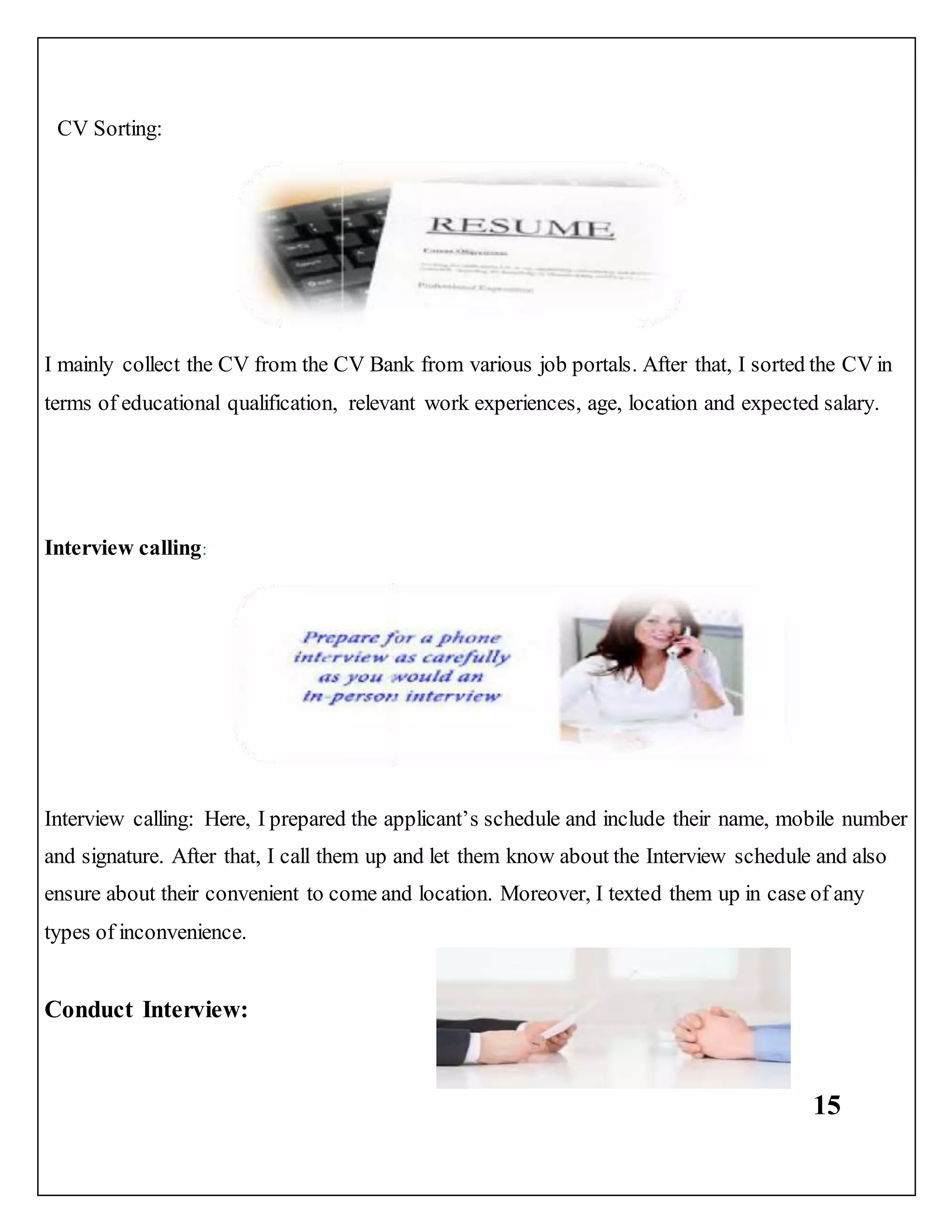 15
CV Sorting:
I mainly collect the CV from the CV Bank from various job portals. After that, I sorted the CV in
terms of educational qualification, relevant work experiences, age, location and expected salary.
Interview calling:
Interview calling: Here, I prepared the applicant’s schedule and include their name, mobile number
and signature. After that, I call them up and let them know about the Interview schedule and also
ensure about their convenient to come and location. Moreover, I texted them up in case of any
types of inconvenience.
Conduct Interview:
 