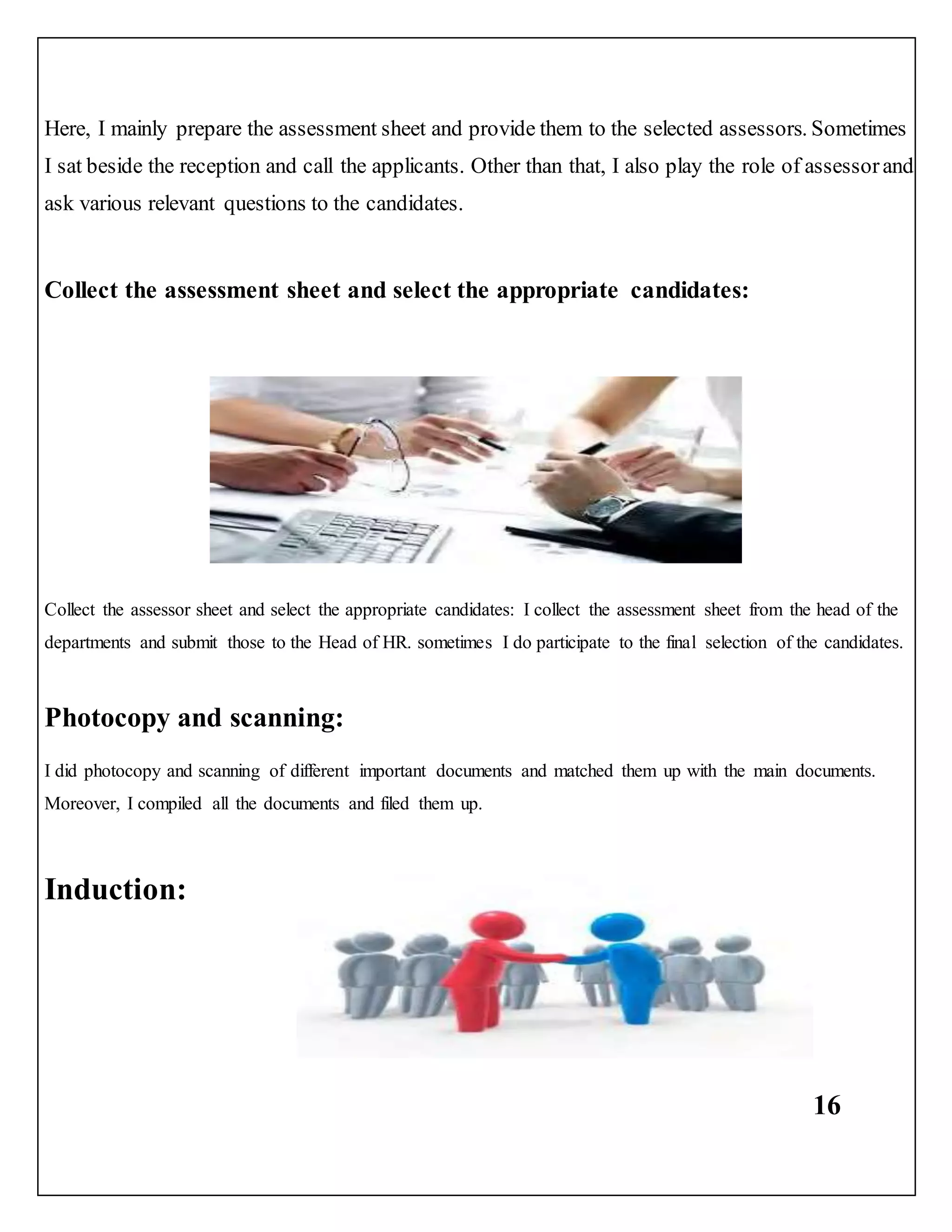 16
Here, I mainly prepare the assessment sheet and provide them to the selected assessors. Sometimes
I sat beside the reception and call the applicants. Other than that, I also play the role of assessorand
ask various relevant questions to the candidates.
Collect the assessment sheet and select the appropriate candidates:
Collect the assessor sheet and select the appropriate candidates: I collect the assessment sheet from the head of the
departments and submit those to the Head of HR. sometimes I do participate to the final selection of the candidates.
Photocopy and scanning:
I did photocopy and scanning of different important documents and matched them up with the main documents.
Moreover, I compiled all the documents and filed them up.
Induction:
 