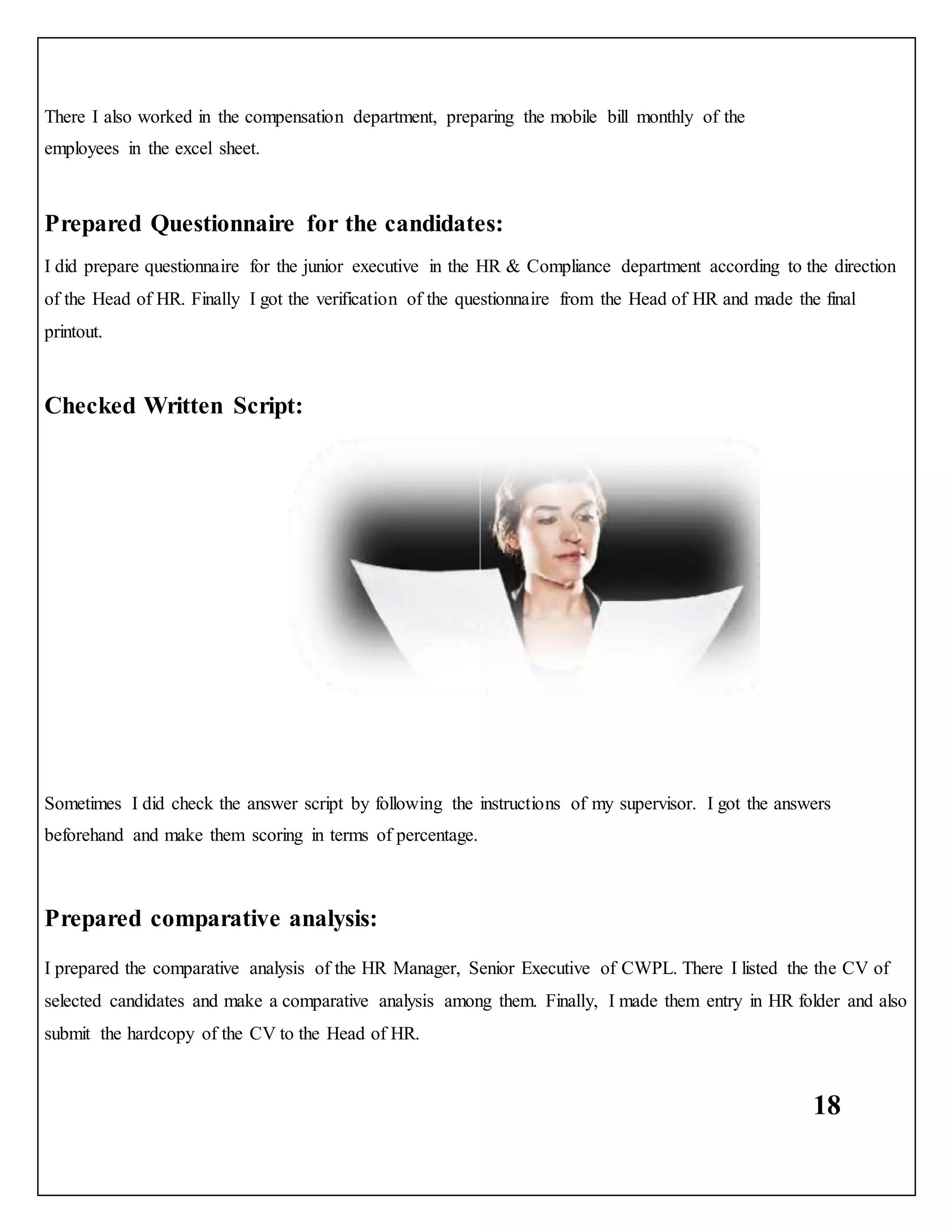 18
There I also worked in the compensation department, preparing the mobile bill monthly of the
employees in the excel sheet.
Prepared Questionnaire for the candidates:
I did prepare questionnaire for the junior executive in the HR & Compliance department according to the direction
of the Head of HR. Finally I got the verification of the questionnaire from the Head of HR and made the final
printout.
Checked Written Script:
Sometimes I did check the answer script by following the instructions of my supervisor. I got the answers
beforehand and make them scoring in terms of percentage.
Prepared comparative analysis:
I prepared the comparative analysis of the HR Manager, Senior Executive of CWPL. There I listed the the CV of
selected candidates and make a comparative analysis among them. Finally, I made them entry in HR folder and also
submit the hardcopy of the CV to the Head of HR.
 