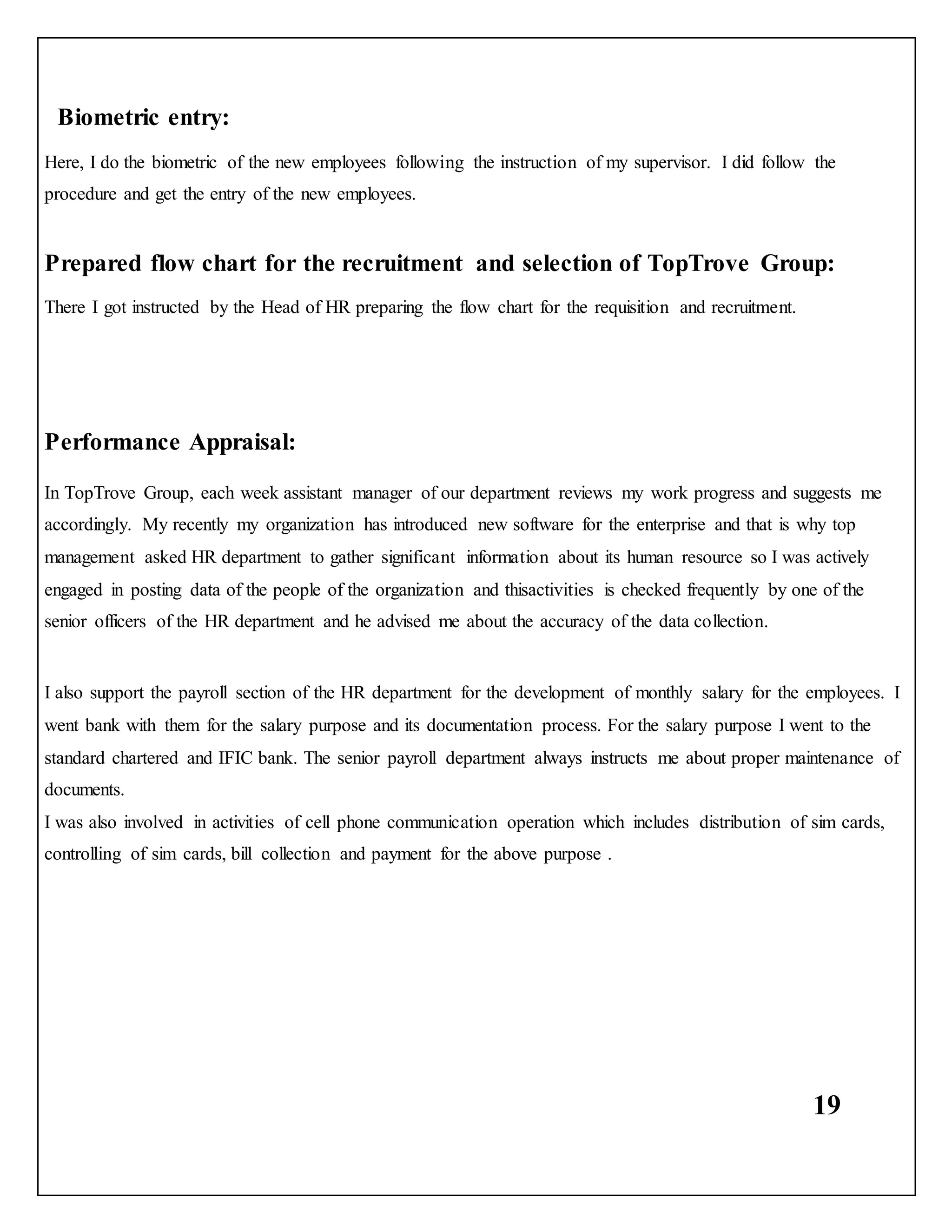 19
Biometric entry:
Here, I do the biometric of the new employees following the instruction of my supervisor. I did follow the
procedure and get the entry of the new employees.
Prepared flow chart for the recruitment and selection of TopTrove Group:
There I got instructed by the Head of HR preparing the flow chart for the requisition and recruitment.
Performance Appraisal:
In TopTrove Group, each week assistant manager of our department reviews my work progress and suggests me
accordingly. My recently my organization has introduced new software for the enterprise and that is why top
management asked HR department to gather significant information about its human resource so I was actively
engaged in posting data of the people of the organization and thisactivities is checked frequently by one of the
senior officers of the HR department and he advised me about the accuracy of the data collection.
I also support the payroll section of the HR department for the development of monthly salary for the employees. I
went bank with them for the salary purpose and its documentation process. For the salary purpose I went to the
standard chartered and IFIC bank. The senior payroll department always instructs me about proper maintenance of
documents.
I was also involved in activities of cell phone communication operation which includes distribution of sim cards,
controlling of sim cards, bill collection and payment for the above purpose .
 