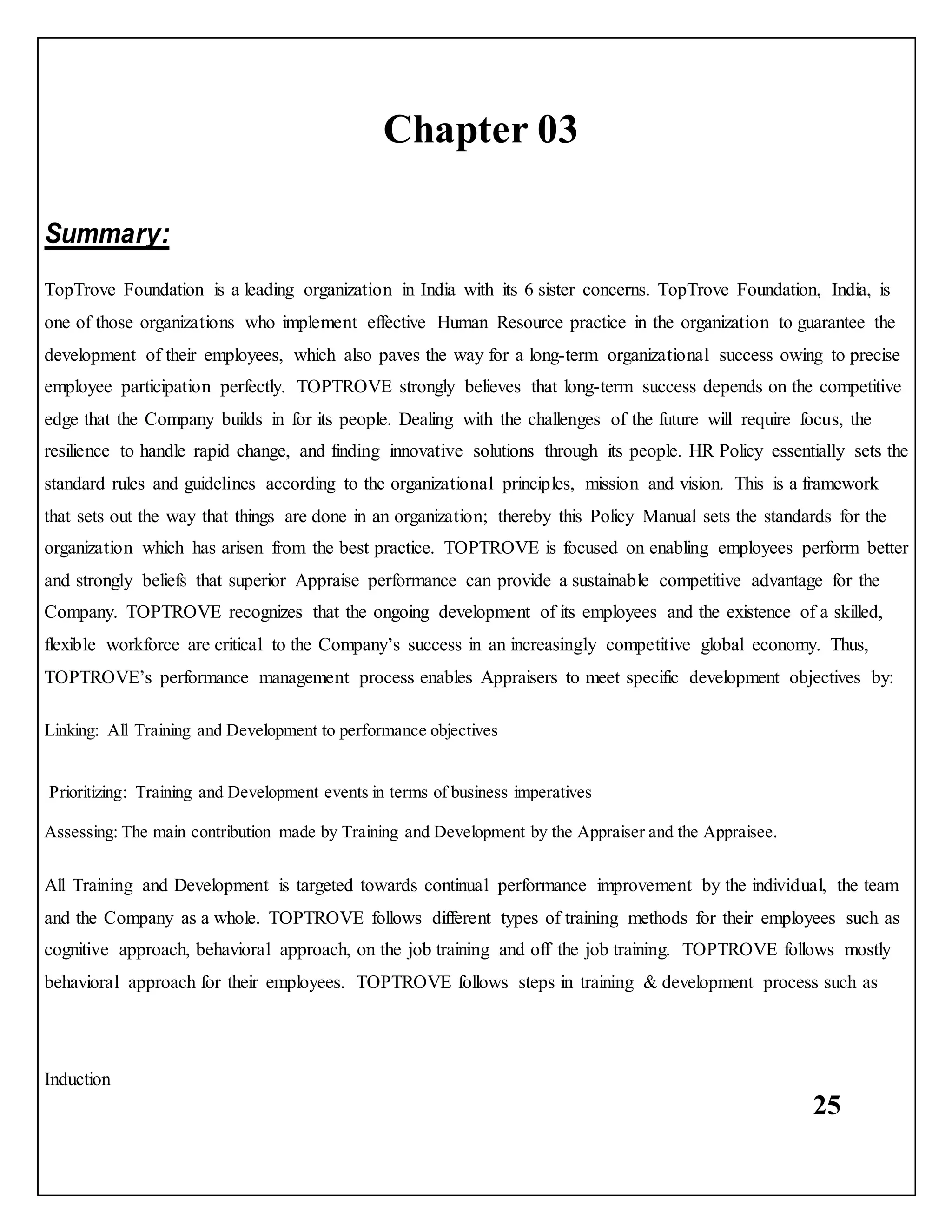 25
Chapter 03
Summary:
TopTrove Foundation is a leading organization in India with its 6 sister concerns. TopTrove Foundation, India, is
one of those organizations who implement effective Human Resource practice in the organization to guarantee the
development of their employees, which also paves the way for a long-term organizational success owing to precise
employee participation perfectly. TOPTROVE strongly believes that long-term success depends on the competitive
edge that the Company builds in for its people. Dealing with the challenges of the future will require focus, the
resilience to handle rapid change, and finding innovative solutions through its people. HR Policy essentially sets the
standard rules and guidelines according to the organizational principles, mission and vision. This is a framework
that sets out the way that things are done in an organization; thereby this Policy Manual sets the standards for the
organization which has arisen from the best practice. TOPTROVE is focused on enabling employees perform better
and strongly beliefs that superior Appraise performance can provide a sustainable competitive advantage for the
Company. TOPTROVE recognizes that the ongoing development of its employees and the existence of a skilled,
flexible workforce are critical to the Company’s success in an increasingly competitive global economy. Thus,
TOPTROVE’s performance management process enables Appraisers to meet specific development objectives by:
Linking: All Training and Development to performance objectives
Prioritizing: Training and Development events in terms of business imperatives
Assessing: The main contribution made by Training and Development by the Appraiser and the Appraisee.
All Training and Development is targeted towards continual performance improvement by the individual, the team
and the Company as a whole. TOPTROVE follows different types of training methods for their employees such as
cognitive approach, behavioral approach, on the job training and off the job training. TOPTROVE follows mostly
behavioral approach for their employees. TOPTROVE follows steps in training & development process such as
Induction
 