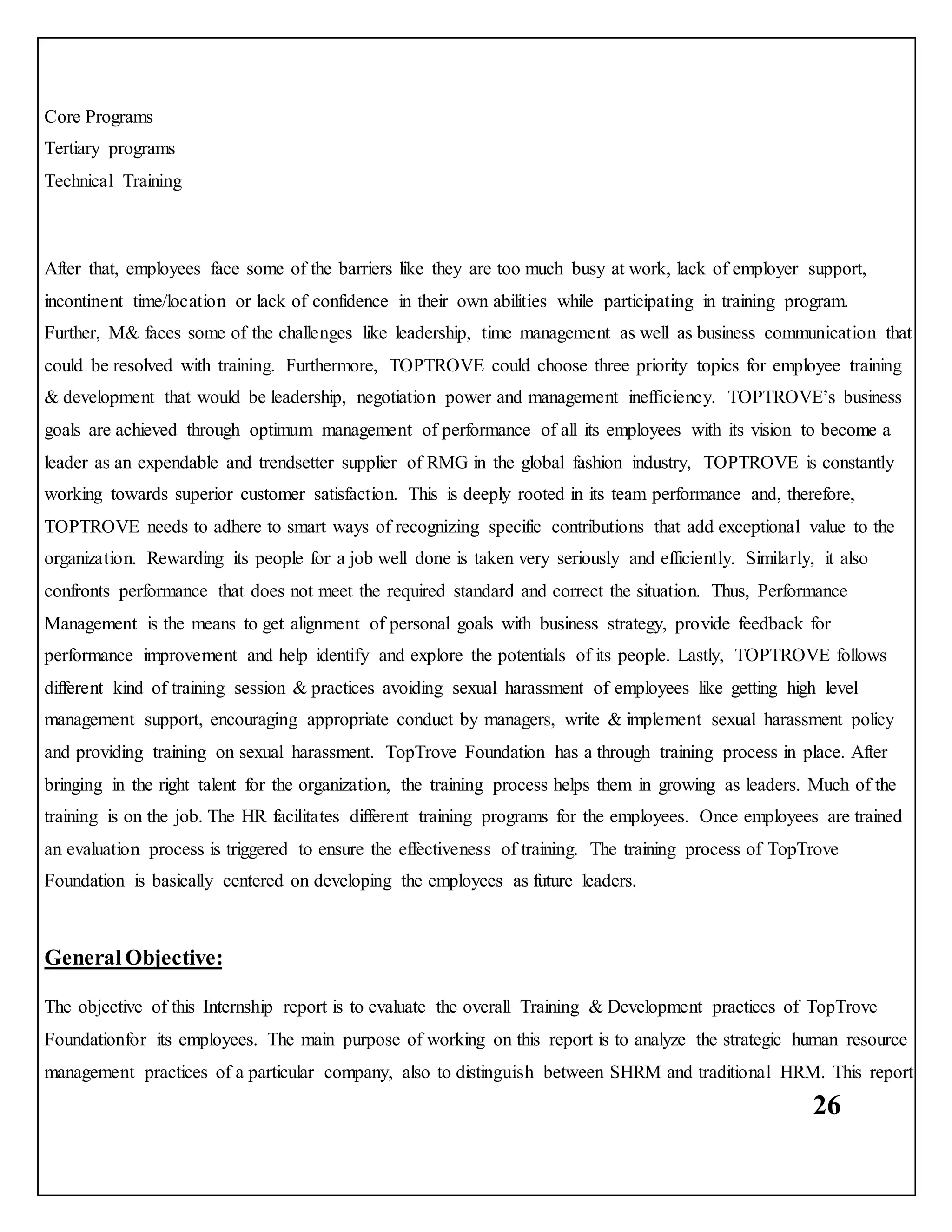 26
Core Programs
Tertiary programs
Technical Training
After that, employees face some of the barriers like they are too much busy at work, lack of employer support,
incontinent time/location or lack of confidence in their own abilities while participating in training program.
Further, M& faces some of the challenges like leadership, time management as well as business communication that
could be resolved with training. Furthermore, TOPTROVE could choose three priority topics for employee training
& development that would be leadership, negotiation power and management inefficiency. TOPTROVE’s business
goals are achieved through optimum management of performance of all its employees with its vision to become a
leader as an expendable and trendsetter supplier of RMG in the global fashion industry, TOPTROVE is constantly
working towards superior customer satisfaction. This is deeply rooted in its team performance and, therefore,
TOPTROVE needs to adhere to smart ways of recognizing specific contributions that add exceptional value to the
organization. Rewarding its people for a job well done is taken very seriously and efficiently. Similarly, it also
confronts performance that does not meet the required standard and correct the situation. Thus, Performance
Management is the means to get alignment of personal goals with business strategy, provide feedback for
performance improvement and help identify and explore the potentials of its people. Lastly, TOPTROVE follows
different kind of training session & practices avoiding sexual harassment of employees like getting high level
management support, encouraging appropriate conduct by managers, write & implement sexual harassment policy
and providing training on sexual harassment. TopTrove Foundation has a through training process in place. After
bringing in the right talent for the organization, the training process helps them in growing as leaders. Much of the
training is on the job. The HR facilitates different training programs for the employees. Once employees are trained
an evaluation process is triggered to ensure the effectiveness of training. The training process of TopTrove
Foundation is basically centered on developing the employees as future leaders.
General Objective:
The objective of this Internship report is to evaluate the overall Training & Development practices of TopTrove
Foundationfor its employees. The main purpose of working on this report is to analyze the strategic human resource
management practices of a particular company, also to distinguish between SHRM and traditional HRM. This report
 