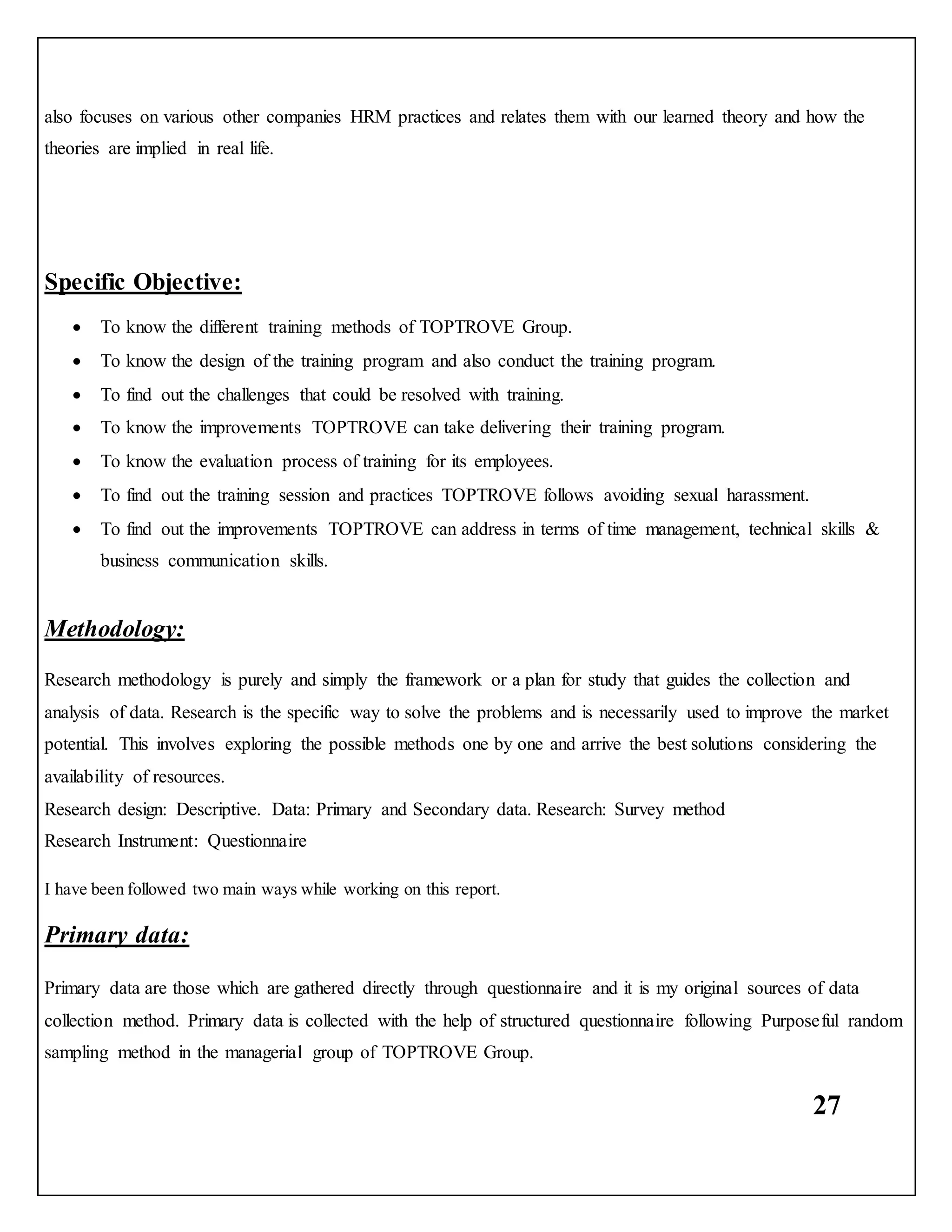 27
also focuses on various other companies HRM practices and relates them with our learned theory and how the
theories are implied in real life.
Specific Objective:
 To know the different training methods of TOPTROVE Group.
 To know the design of the training program and also conduct the training program.
 To find out the challenges that could be resolved with training.
 To know the improvements TOPTROVE can take delivering their training program.
 To know the evaluation process of training for its employees.
 To find out the training session and practices TOPTROVE follows avoiding sexual harassment.
 To find out the improvements TOPTROVE can address in terms of time management, technical skills &
business communication skills.
Methodology:
Research methodology is purely and simply the framework or a plan for study that guides the collection and
analysis of data. Research is the specific way to solve the problems and is necessarily used to improve the market
potential. This involves exploring the possible methods one by one and arrive the best solutions considering the
availability of resources.
Research design: Descriptive. Data: Primary and Secondary data. Research: Survey method
Research Instrument: Questionnaire
I have been followed two main ways while working on this report.
Primary data:
Primary data are those which are gathered directly through questionnaire and it is my original sources of data
collection method. Primary data is collected with the help of structured questionnaire following Purposeful random
sampling method in the managerial group of TOPTROVE Group.
 