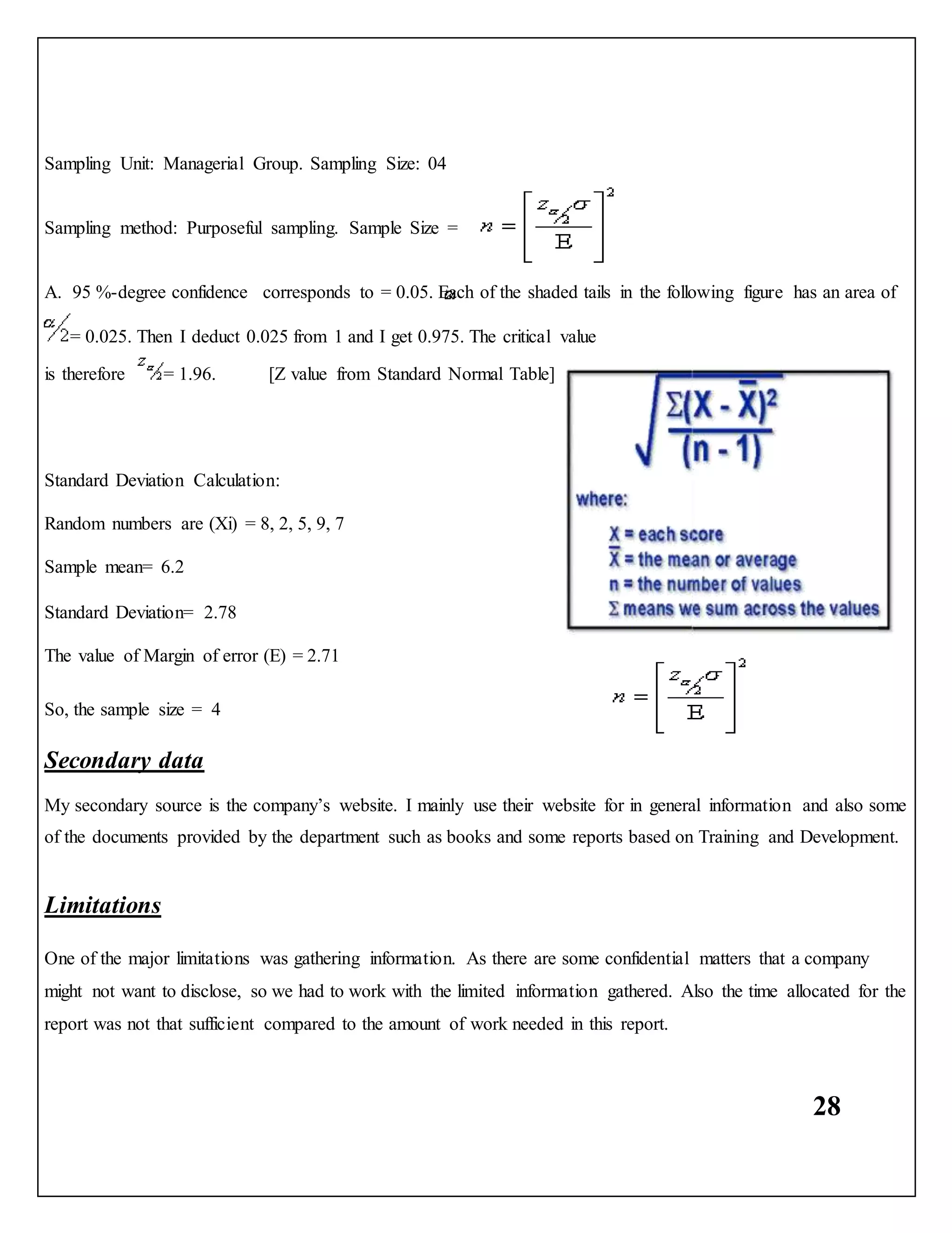 28
Sampling Unit: Managerial Group. Sampling Size: 04
Sampling method: Purposeful sampling. Sample Size =
A. 95 %-degree confidence corresponds to = 0.05. Each of the shaded tails in the following figure has an area of
= 0.025. Then I deduct 0.025 from 1 and I get 0.975. The critical value
is therefore = 1.96. [Z value from Standard Normal Table]
Standard Deviation Calculation:
Random numbers are (Xi) = 8, 2, 5, 9, 7
Sample mean= 6.2
Standard Deviation= 2.78
The value of Margin of error (E) = 2.71
So, the sample size = 4
Secondary data
My secondary source is the company’s website. I mainly use their website for in general information and also some
of the documents provided by the department such as books and some reports based on Training and Development.
Limitations
One of the major limitations was gathering information. As there are some confidential matters that a company
might not want to disclose, so we had to work with the limited information gathered. Also the time allocated for the
report was not that sufficient compared to the amount of work needed in this report.
 