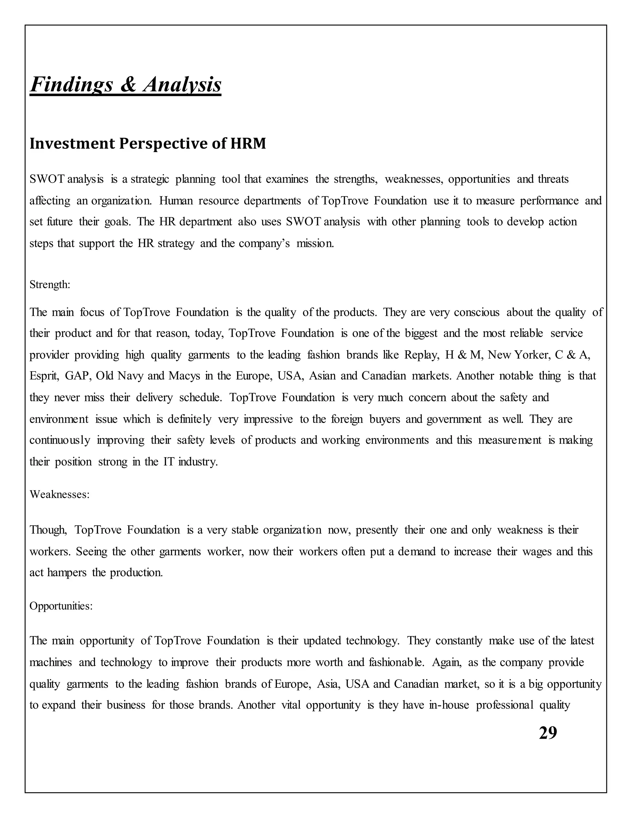 29
Findings & Analysis
Investment Perspective of HRM
SWOT analysis is a strategic planning tool that examines the strengths, weaknesses, opportunities and threats
affecting an organization. Human resource departments of TopTrove Foundation use it to measure performance and
set future their goals. The HR department also uses SWOT analysis with other planning tools to develop action
steps that support the HR strategy and the company’s mission.
Strength:
The main focus of TopTrove Foundation is the quality of the products. They are very conscious about the quality of
their product and for that reason, today, TopTrove Foundation is one of the biggest and the most reliable service
provider providing high quality garments to the leading fashion brands like Replay, H & M, New Yorker, C & A,
Esprit, GAP, Old Navy and Macys in the Europe, USA, Asian and Canadian markets. Another notable thing is that
they never miss their delivery schedule. TopTrove Foundation is very much concern about the safety and
environment issue which is definitely very impressive to the foreign buyers and government as well. They are
continuously improving their safety levels of products and working environments and this measurement is making
their position strong in the IT industry.
Weaknesses:
Though, TopTrove Foundation is a very stable organization now, presently their one and only weakness is their
workers. Seeing the other garments worker, now their workers often put a demand to increase their wages and this
act hampers the production.
Opportunities:
The main opportunity of TopTrove Foundation is their updated technology. They constantly make use of the latest
machines and technology to improve their products more worth and fashionable. Again, as the company provide
quality garments to the leading fashion brands of Europe, Asia, USA and Canadian market, so it is a big opportunity
to expand their business for those brands. Another vital opportunity is they have in-house professional quality
 