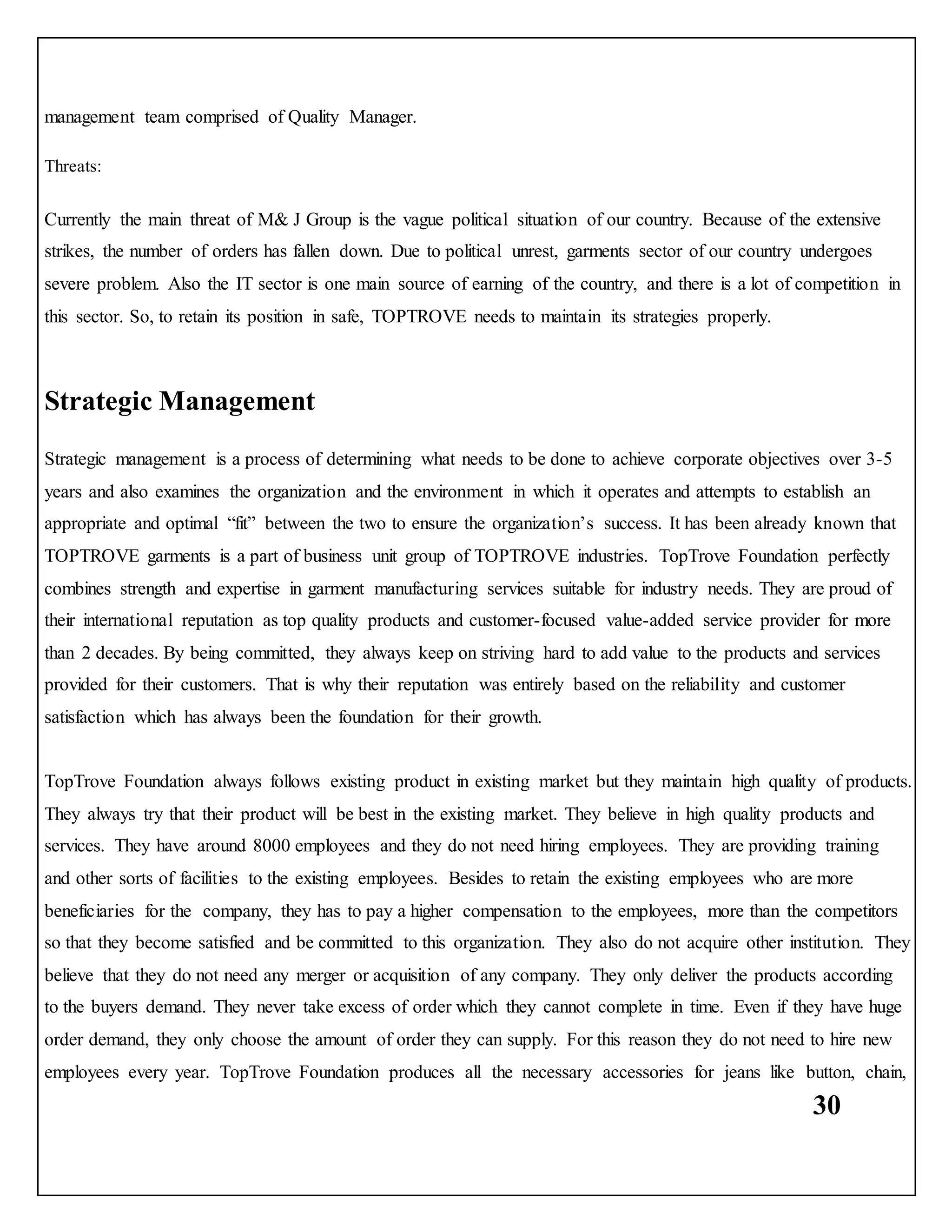 30
management team comprised of Quality Manager.
Threats:
Currently the main threat of M& J Group is the vague political situation of our country. Because of the extensive
strikes, the number of orders has fallen down. Due to political unrest, garments sector of our country undergoes
severe problem. Also the IT sector is one main source of earning of the country, and there is a lot of competition in
this sector. So, to retain its position in safe, TOPTROVE needs to maintain its strategies properly.
Strategic Management
Strategic management is a process of determining what needs to be done to achieve corporate objectives over 3-5
years and also examines the organization and the environment in which it operates and attempts to establish an
appropriate and optimal “fit” between the two to ensure the organization’s success. It has been already known that
TOPTROVE garments is a part of business unit group of TOPTROVE industries. TopTrove Foundation perfectly
combines strength and expertise in garment manufacturing services suitable for industry needs. They are proud of
their international reputation as top quality products and customer-focused value-added service provider for more
than 2 decades. By being committed, they always keep on striving hard to add value to the products and services
provided for their customers. That is why their reputation was entirely based on the reliability and customer
satisfaction which has always been the foundation for their growth.
TopTrove Foundation always follows existing product in existing market but they maintain high quality of products.
They always try that their product will be best in the existing market. They believe in high quality products and
services. They have around 8000 employees and they do not need hiring employees. They are providing training
and other sorts of facilities to the existing employees. Besides to retain the existing employees who are more
beneficiaries for the company, they has to pay a higher compensation to the employees, more than the competitors
so that they become satisfied and be committed to this organization. They also do not acquire other institution. They
believe that they do not need any merger or acquisition of any company. They only deliver the products according
to the buyers demand. They never take excess of order which they cannot complete in time. Even if they have huge
order demand, they only choose the amount of order they can supply. For this reason they do not need to hire new
employees every year. TopTrove Foundation produces all the necessary accessories for jeans like button, chain,
 