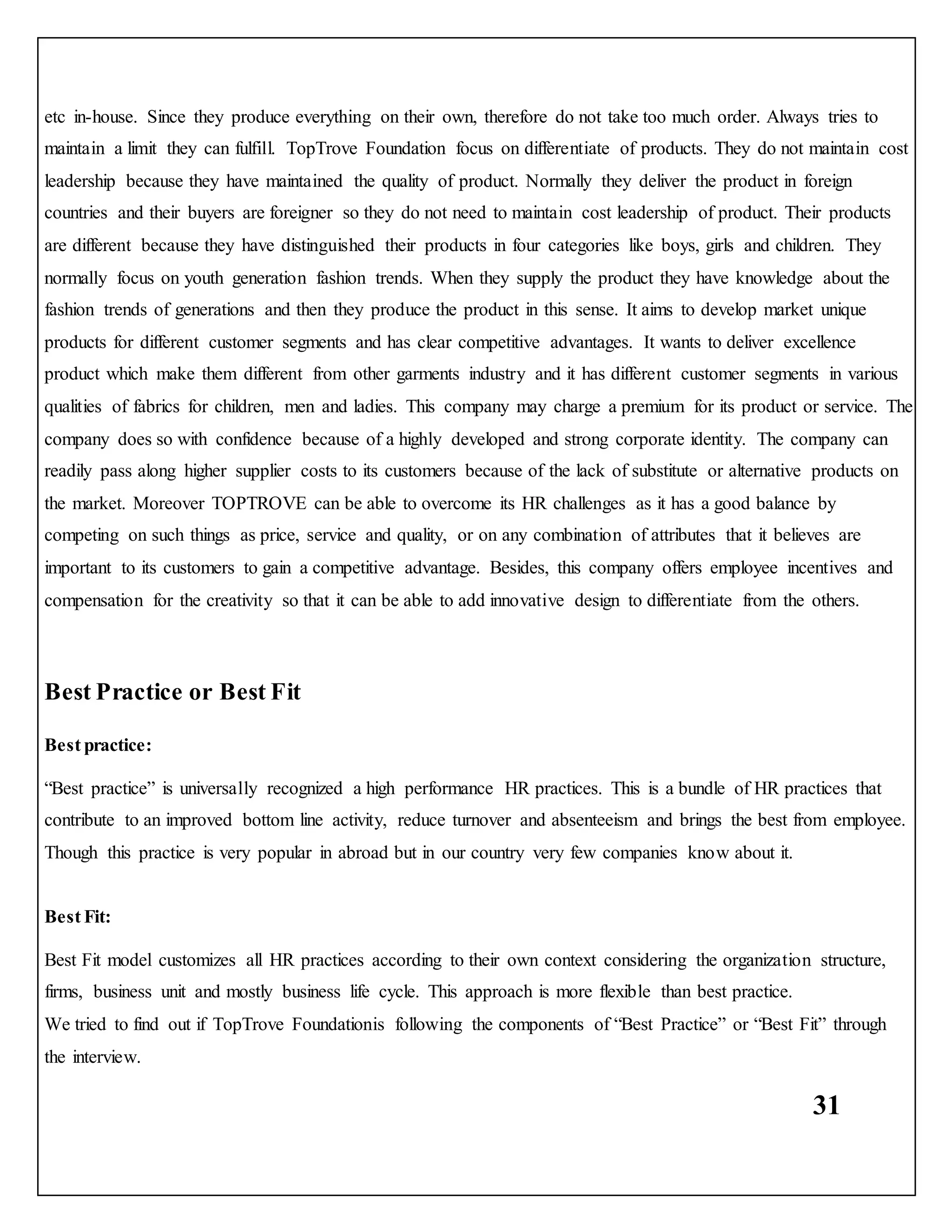31
etc in-house. Since they produce everything on their own, therefore do not take too much order. Always tries to
maintain a limit they can fulfill. TopTrove Foundation focus on differentiate of products. They do not maintain cost
leadership because they have maintained the quality of product. Normally they deliver the product in foreign
countries and their buyers are foreigner so they do not need to maintain cost leadership of product. Their products
are different because they have distinguished their products in four categories like boys, girls and children. They
normally focus on youth generation fashion trends. When they supply the product they have knowledge about the
fashion trends of generations and then they produce the product in this sense. It aims to develop market unique
products for different customer segments and has clear competitive advantages. It wants to deliver excellence
product which make them different from other garments industry and it has different customer segments in various
qualities of fabrics for children, men and ladies. This company may charge a premium for its product or service. The
company does so with confidence because of a highly developed and strong corporate identity. The company can
readily pass along higher supplier costs to its customers because of the lack of substitute or alternative products on
the market. Moreover TOPTROVE can be able to overcome its HR challenges as it has a good balance by
competing on such things as price, service and quality, or on any combination of attributes that it believes are
important to its customers to gain a competitive advantage. Besides, this company offers employee incentives and
compensation for the creativity so that it can be able to add innovative design to differentiate from the others.
Best Practice or Best Fit
Best practice:
“Best practice” is universally recognized a high performance HR practices. This is a bundle of HR practices that
contribute to an improved bottom line activity, reduce turnover and absenteeism and brings the best from employee.
Though this practice is very popular in abroad but in our country very few companies know about it.
Best Fit:
Best Fit model customizes all HR practices according to their own context considering the organization structure,
firms, business unit and mostly business life cycle. This approach is more flexible than best practice.
We tried to find out if TopTrove Foundationis following the components of “Best Practice” or “Best Fit” through
the interview.
 