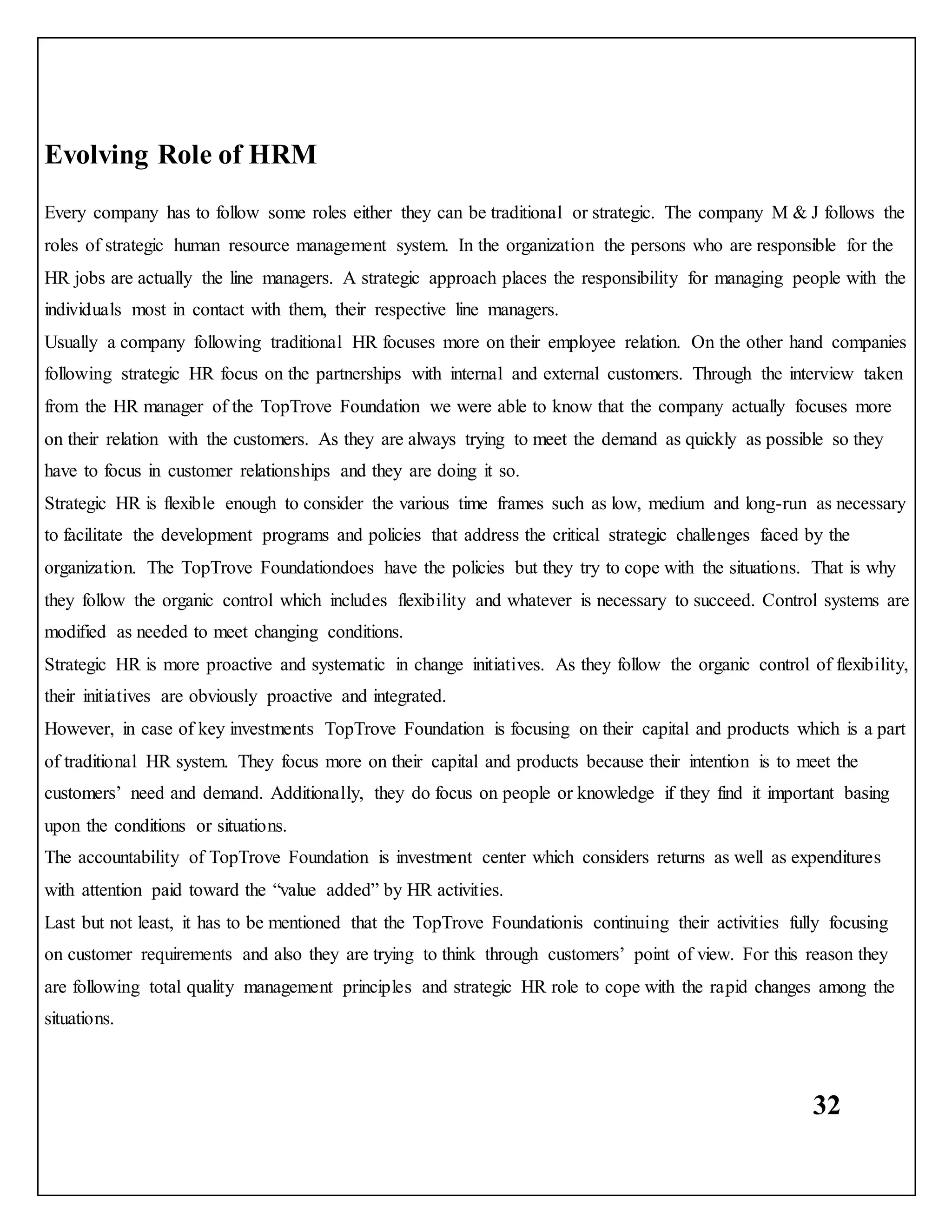 32
Evolving Role of HRM
Every company has to follow some roles either they can be traditional or strategic. The company M & J follows the
roles of strategic human resource management system. In the organization the persons who are responsible for the
HR jobs are actually the line managers. A strategic approach places the responsibility for managing people with the
individuals most in contact with them, their respective line managers.
Usually a company following traditional HR focuses more on their employee relation. On the other hand companies
following strategic HR focus on the partnerships with internal and external customers. Through the interview taken
from the HR manager of the TopTrove Foundation we were able to know that the company actually focuses more
on their relation with the customers. As they are always trying to meet the demand as quickly as possible so they
have to focus in customer relationships and they are doing it so.
Strategic HR is flexible enough to consider the various time frames such as low, medium and long-run as necessary
to facilitate the development programs and policies that address the critical strategic challenges faced by the
organization. The TopTrove Foundationdoes have the policies but they try to cope with the situations. That is why
they follow the organic control which includes flexibility and whatever is necessary to succeed. Control systems are
modified as needed to meet changing conditions.
Strategic HR is more proactive and systematic in change initiatives. As they follow the organic control of flexibility,
their initiatives are obviously proactive and integrated.
However, in case of key investments TopTrove Foundation is focusing on their capital and products which is a part
of traditional HR system. They focus more on their capital and products because their intention is to meet the
customers’ need and demand. Additionally, they do focus on people or knowledge if they find it important basing
upon the conditions or situations.
The accountability of TopTrove Foundation is investment center which considers returns as well as expenditures
with attention paid toward the “value added” by HR activities.
Last but not least, it has to be mentioned that the TopTrove Foundationis continuing their activities fully focusing
on customer requirements and also they are trying to think through customers’ point of view. For this reason they
are following total quality management principles and strategic HR role to cope with the rapid changes among the
situations.
 
