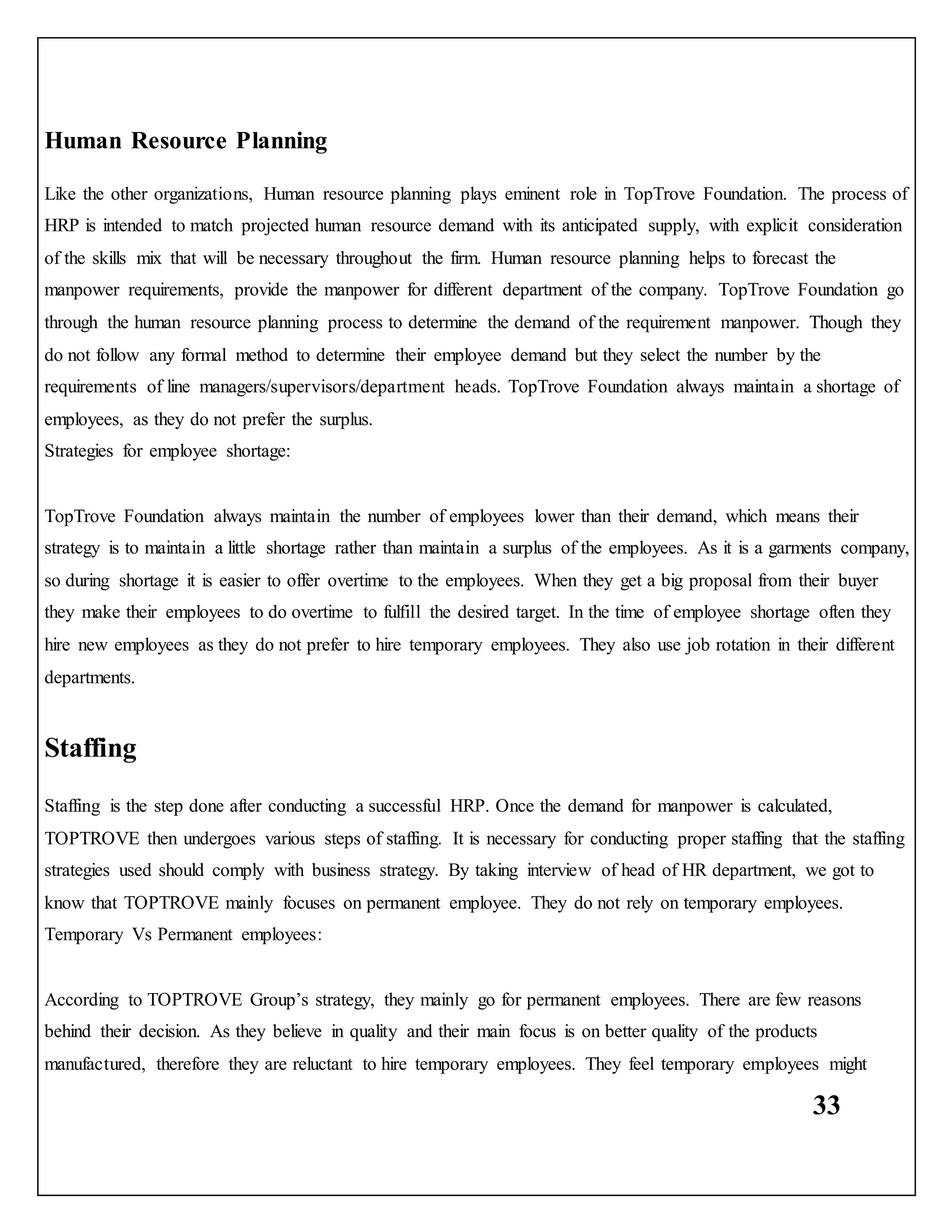 33
Human Resource Planning
Like the other organizations, Human resource planning plays eminent role in TopTrove Foundation. The process of
HRP is intended to match projected human resource demand with its anticipated supply, with explicit consideration
of the skills mix that will be necessary throughout the firm. Human resource planning helps to forecast the
manpower requirements, provide the manpower for different department of the company. TopTrove Foundation go
through the human resource planning process to determine the demand of the requirement manpower. Though they
do not follow any formal method to determine their employee demand but they select the number by the
requirements of line managers/supervisors/department heads. TopTrove Foundation always maintain a shortage of
employees, as they do not prefer the surplus.
Strategies for employee shortage:
TopTrove Foundation always maintain the number of employees lower than their demand, which means their
strategy is to maintain a little shortage rather than maintain a surplus of the employees. As it is a garments company,
so during shortage it is easier to offer overtime to the employees. When they get a big proposal from their buyer
they make their employees to do overtime to fulfill the desired target. In the time of employee shortage often they
hire new employees as they do not prefer to hire temporary employees. They also use job rotation in their different
departments.
Staffing
Staffing is the step done after conducting a successful HRP. Once the demand for manpower is calculated,
TOPTROVE then undergoes various steps of staffing. It is necessary for conducting proper staffing that the staffing
strategies used should comply with business strategy. By taking interview of head of HR department, we got to
know that TOPTROVE mainly focuses on permanent employee. They do not rely on temporary employees.
Temporary Vs Permanent employees:
According to TOPTROVE Group’s strategy, they mainly go for permanent employees. There are few reasons
behind their decision. As they believe in quality and their main focus is on better quality of the products
manufactured, therefore they are reluctant to hire temporary employees. They feel temporary employees might
 