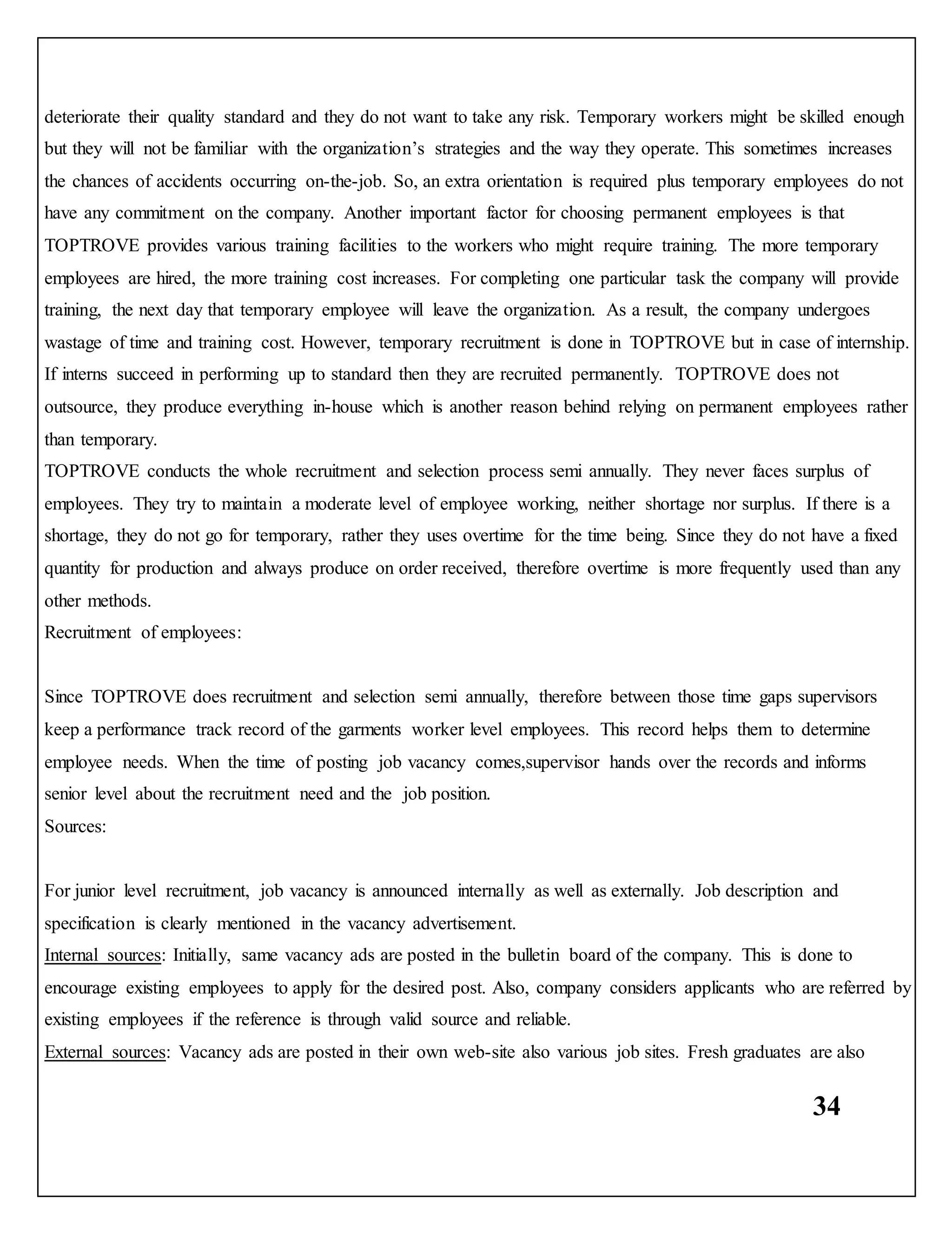 34
deteriorate their quality standard and they do not want to take any risk. Temporary workers might be skilled enough
but they will not be familiar with the organization’s strategies and the way they operate. This sometimes increases
the chances of accidents occurring on-the-job. So, an extra orientation is required plus temporary employees do not
have any commitment on the company. Another important factor for choosing permanent employees is that
TOPTROVE provides various training facilities to the workers who might require training. The more temporary
employees are hired, the more training cost increases. For completing one particular task the company will provide
training, the next day that temporary employee will leave the organization. As a result, the company undergoes
wastage of time and training cost. However, temporary recruitment is done in TOPTROVE but in case of internship.
If interns succeed in performing up to standard then they are recruited permanently. TOPTROVE does not
outsource, they produce everything in-house which is another reason behind relying on permanent employees rather
than temporary.
TOPTROVE conducts the whole recruitment and selection process semi annually. They never faces surplus of
employees. They try to maintain a moderate level of employee working, neither shortage nor surplus. If there is a
shortage, they do not go for temporary, rather they uses overtime for the time being. Since they do not have a fixed
quantity for production and always produce on order received, therefore overtime is more frequently used than any
other methods.
Recruitment of employees:
Since TOPTROVE does recruitment and selection semi annually, therefore between those time gaps supervisors
keep a performance track record of the garments worker level employees. This record helps them to determine
employee needs. When the time of posting job vacancy comes,supervisor hands over the records and informs
senior level about the recruitment need and the job position.
Sources:
For junior level recruitment, job vacancy is announced internally as well as externally. Job description and
specification is clearly mentioned in the vacancy advertisement.
Internal sources: Initially, same vacancy ads are posted in the bulletin board of the company. This is done to
encourage existing employees to apply for the desired post. Also, company considers applicants who are referred by
existing employees if the reference is through valid source and reliable.
External sources: Vacancy ads are posted in their own web-site also various job sites. Fresh graduates are also
 