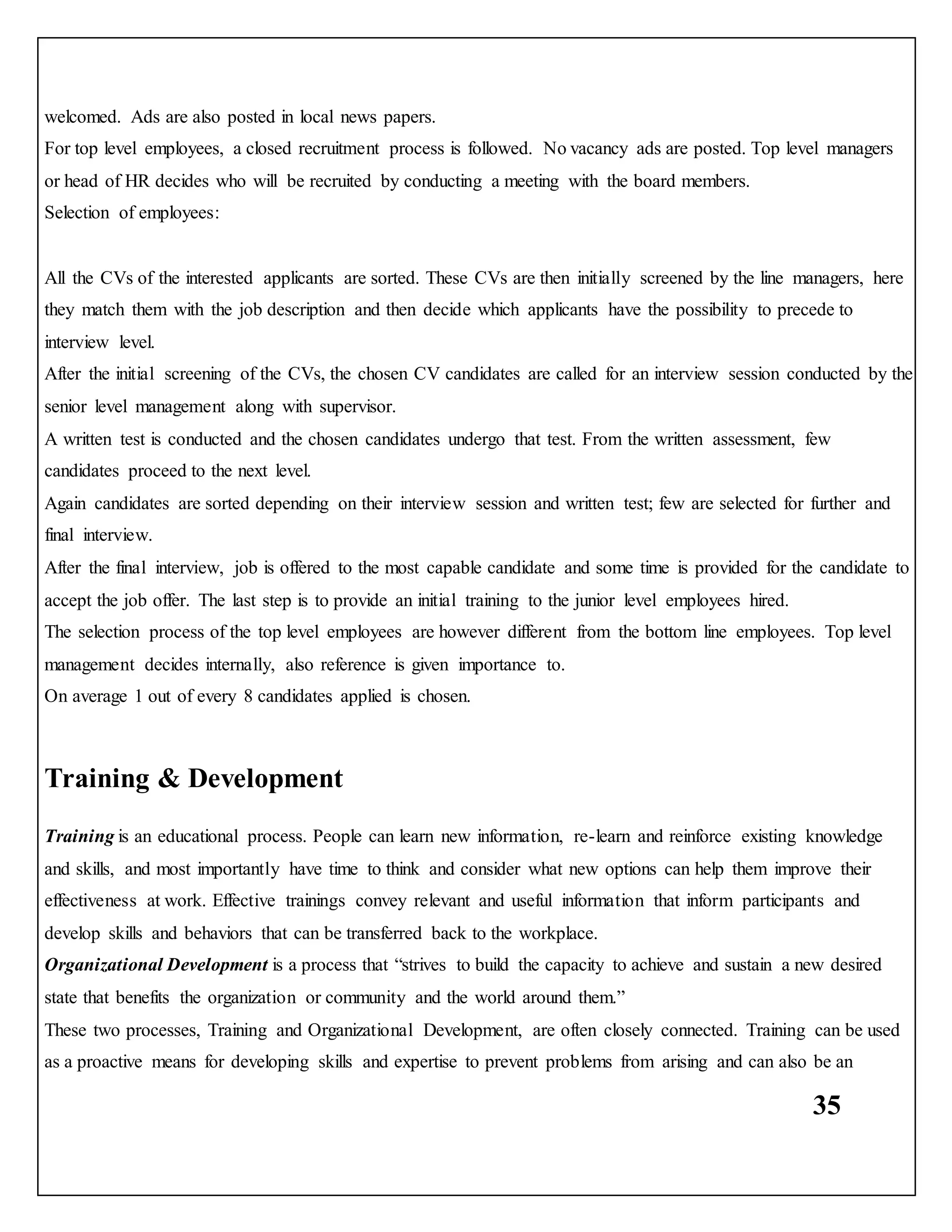 35
welcomed. Ads are also posted in local news papers.
For top level employees, a closed recruitment process is followed. No vacancy ads are posted. Top level managers
or head of HR decides who will be recruited by conducting a meeting with the board members.
Selection of employees:
All the CVs of the interested applicants are sorted. These CVs are then initially screened by the line managers, here
they match them with the job description and then decide which applicants have the possibility to precede to
interview level.
After the initial screening of the CVs, the chosen CV candidates are called for an interview session conducted by the
senior level management along with supervisor.
A written test is conducted and the chosen candidates undergo that test. From the written assessment, few
candidates proceed to the next level.
Again candidates are sorted depending on their interview session and written test; few are selected for further and
final interview.
After the final interview, job is offered to the most capable candidate and some time is provided for the candidate to
accept the job offer. The last step is to provide an initial training to the junior level employees hired.
The selection process of the top level employees are however different from the bottom line employees. Top level
management decides internally, also reference is given importance to.
On average 1 out of every 8 candidates applied is chosen.
Training & Development
Training is an educational process. People can learn new information, re-learn and reinforce existing knowledge
and skills, and most importantly have time to think and consider what new options can help them improve their
effectiveness at work. Effective trainings convey relevant and useful information that inform participants and
develop skills and behaviors that can be transferred back to the workplace.
Organizational Development is a process that “strives to build the capacity to achieve and sustain a new desired
state that benefits the organization or community and the world around them.”
These two processes, Training and Organizational Development, are often closely connected. Training can be used
as a proactive means for developing skills and expertise to prevent problems from arising and can also be an
 