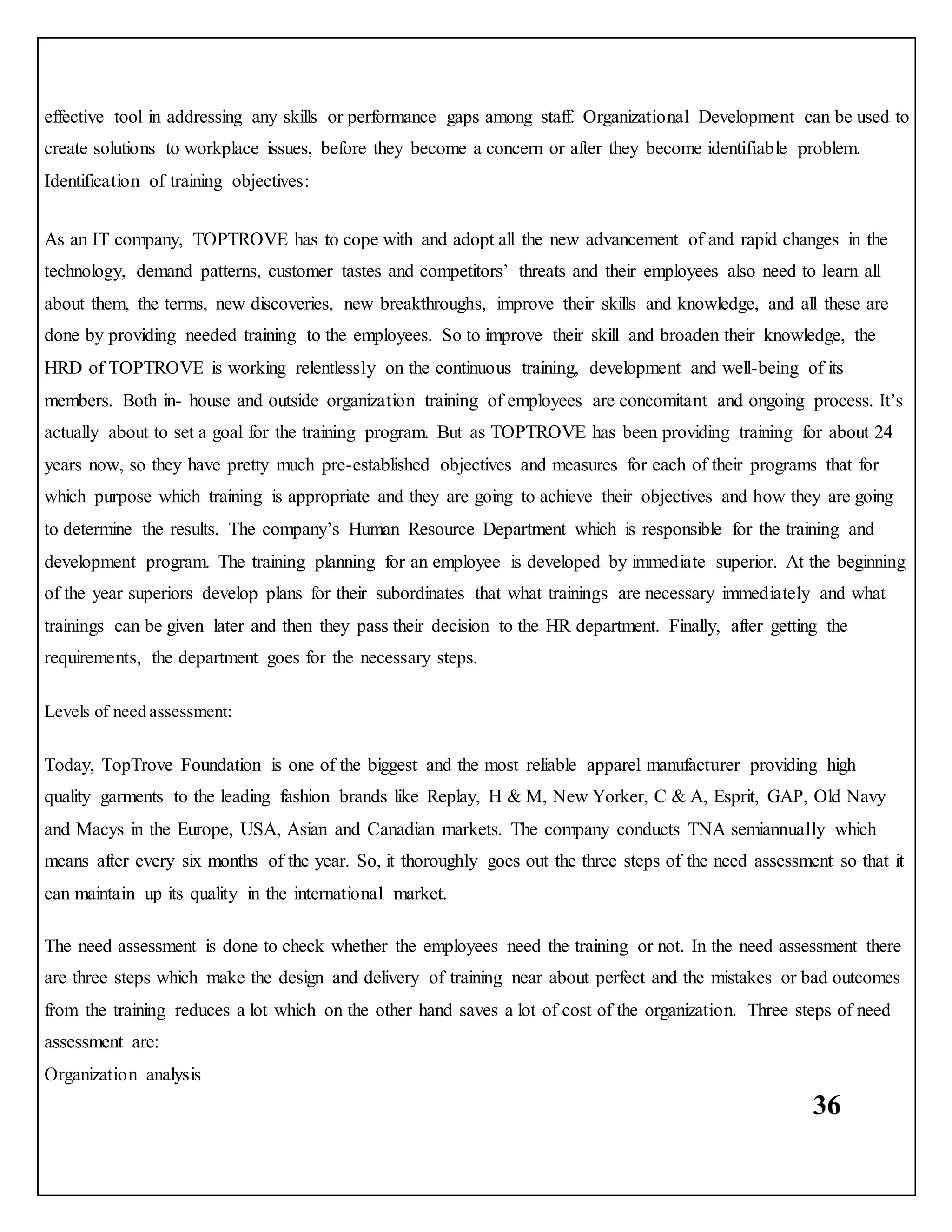 36
effective tool in addressing any skills or performance gaps among staff. Organizational Development can be used to
create solutions to workplace issues, before they become a concern or after they become identifiable problem.
Identification of training objectives:
As an IT company, TOPTROVE has to cope with and adopt all the new advancement of and rapid changes in the
technology, demand patterns, customer tastes and competitors’ threats and their employees also need to learn all
about them, the terms, new discoveries, new breakthroughs, improve their skills and knowledge, and all these are
done by providing needed training to the employees. So to improve their skill and broaden their knowledge, the
HRD of TOPTROVE is working relentlessly on the continuous training, development and well-being of its
members. Both in- house and outside organization training of employees are concomitant and ongoing process. It’s
actually about to set a goal for the training program. But as TOPTROVE has been providing training for about 24
years now, so they have pretty much pre-established objectives and measures for each of their programs that for
which purpose which training is appropriate and they are going to achieve their objectives and how they are going
to determine the results. The company’s Human Resource Department which is responsible for the training and
development program. The training planning for an employee is developed by immediate superior. At the beginning
of the year superiors develop plans for their subordinates that what trainings are necessary immediately and what
trainings can be given later and then they pass their decision to the HR department. Finally, after getting the
requirements, the department goes for the necessary steps.
Levels of need assessment:
Today, TopTrove Foundation is one of the biggest and the most reliable apparel manufacturer providing high
quality garments to the leading fashion brands like Replay, H & M, New Yorker, C & A, Esprit, GAP, Old Navy
and Macys in the Europe, USA, Asian and Canadian markets. The company conducts TNA semiannually which
means after every six months of the year. So, it thoroughly goes out the three steps of the need assessment so that it
can maintain up its quality in the international market.
The need assessment is done to check whether the employees need the training or not. In the need assessment there
are three steps which make the design and delivery of training near about perfect and the mistakes or bad outcomes
from the training reduces a lot which on the other hand saves a lot of cost of the organization. Three steps of need
assessment are:
Organization analysis
 