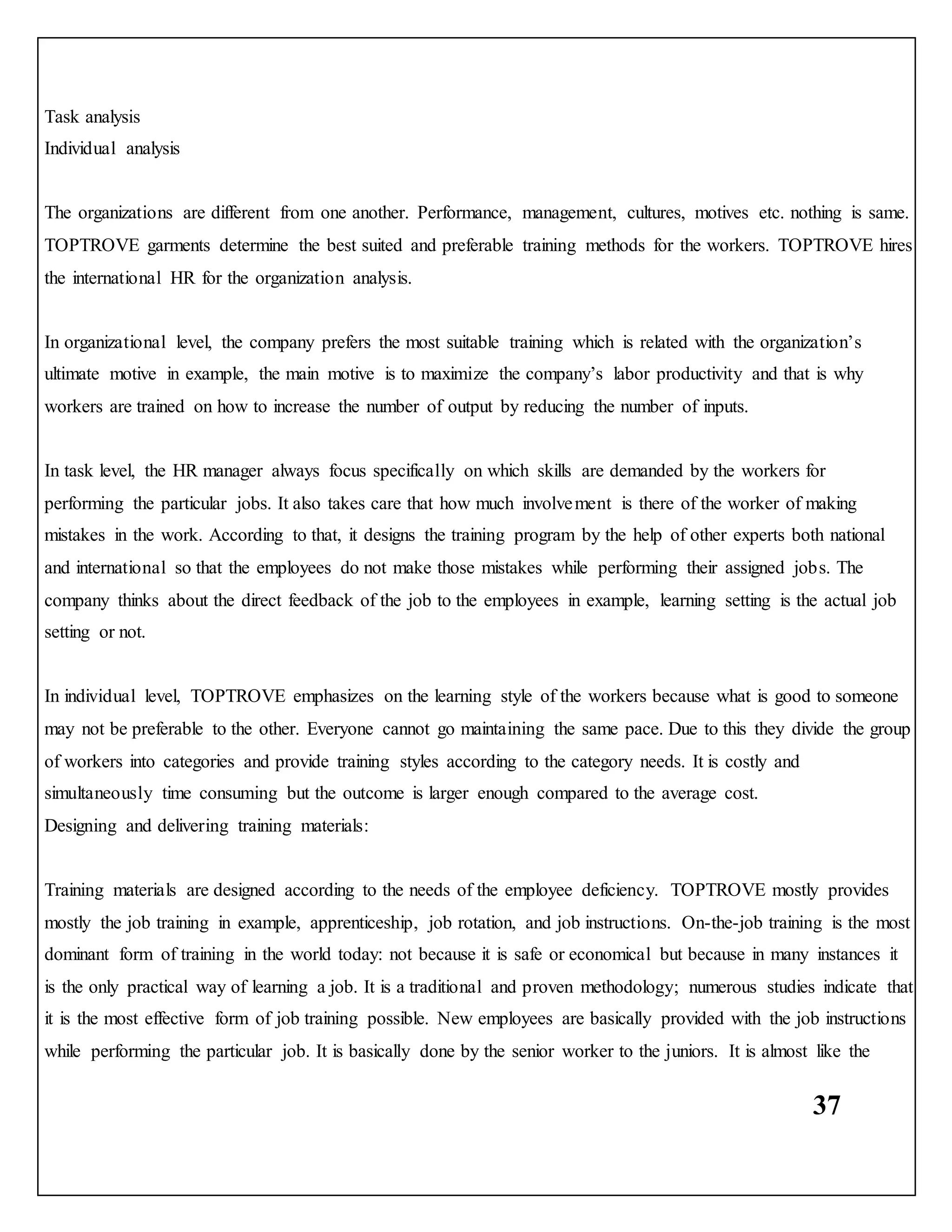 37
Task analysis
Individual analysis
The organizations are different from one another. Performance, management, cultures, motives etc. nothing is same.
TOPTROVE garments determine the best suited and preferable training methods for the workers. TOPTROVE hires
the international HR for the organization analysis.
In organizational level, the company prefers the most suitable training which is related with the organization’s
ultimate motive in example, the main motive is to maximize the company’s labor productivity and that is why
workers are trained on how to increase the number of output by reducing the number of inputs.
In task level, the HR manager always focus specifically on which skills are demanded by the workers for
performing the particular jobs. It also takes care that how much involvement is there of the worker of making
mistakes in the work. According to that, it designs the training program by the help of other experts both national
and international so that the employees do not make those mistakes while performing their assigned jobs. The
company thinks about the direct feedback of the job to the employees in example, learning setting is the actual job
setting or not.
In individual level, TOPTROVE emphasizes on the learning style of the workers because what is good to someone
may not be preferable to the other. Everyone cannot go maintaining the same pace. Due to this they divide the group
of workers into categories and provide training styles according to the category needs. It is costly and
simultaneously time consuming but the outcome is larger enough compared to the average cost.
Designing and delivering training materials:
Training materials are designed according to the needs of the employee deficiency. TOPTROVE mostly provides
mostly the job training in example, apprenticeship, job rotation, and job instructions. On-the-job training is the most
dominant form of training in the world today: not because it is safe or economical but because in many instances it
is the only practical way of learning a job. It is a traditional and proven methodology; numerous studies indicate that
it is the most effective form of job training possible. New employees are basically provided with the job instructions
while performing the particular job. It is basically done by the senior worker to the juniors. It is almost like the
 