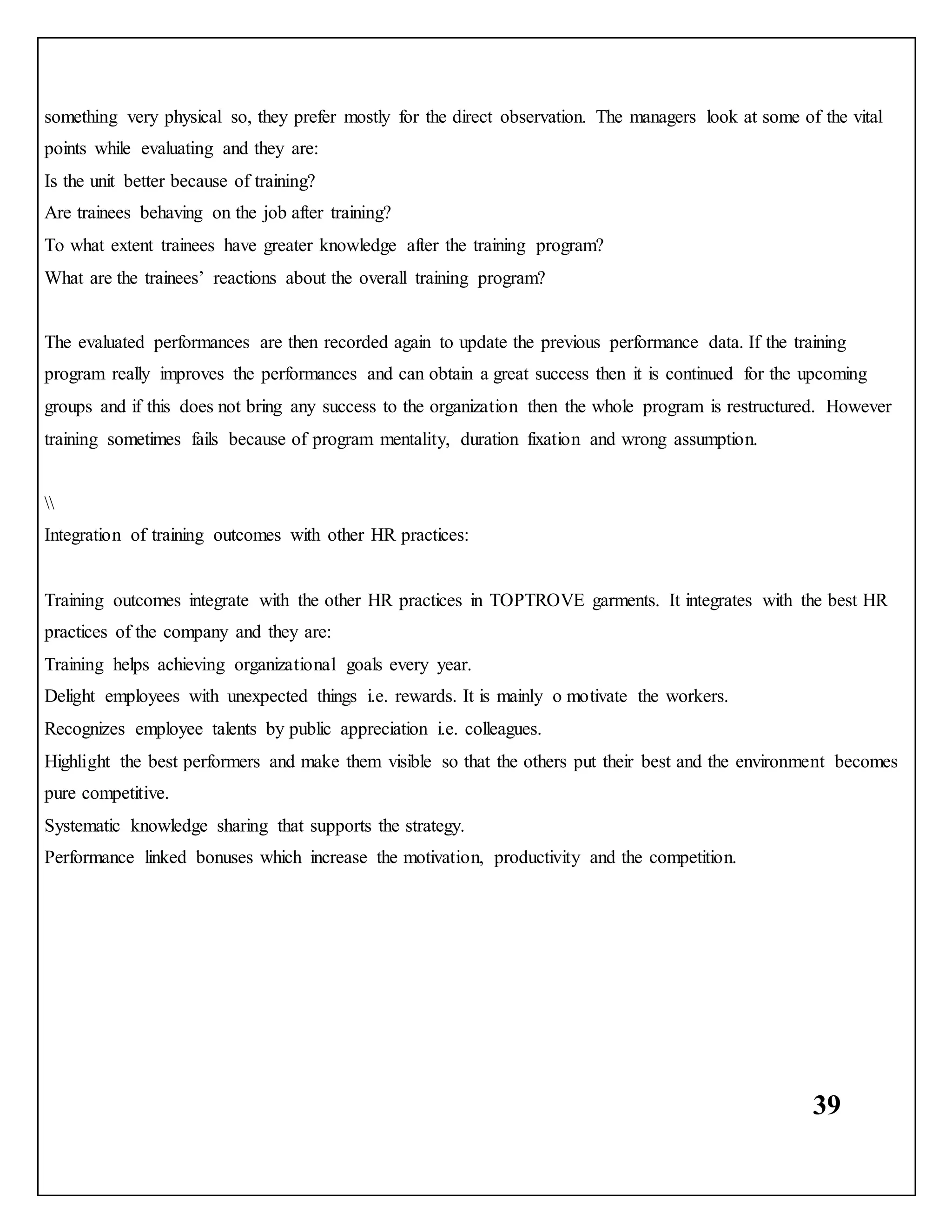 39
something very physical so, they prefer mostly for the direct observation. The managers look at some of the vital
points while evaluating and they are:
Is the unit better because of training?
Are trainees behaving on the job after training?
To what extent trainees have greater knowledge after the training program?
What are the trainees’ reactions about the overall training program?
The evaluated performances are then recorded again to update the previous performance data. If the training
program really improves the performances and can obtain a great success then it is continued for the upcoming
groups and if this does not bring any success to the organization then the whole program is restructured. However
training sometimes fails because of program mentality, duration fixation and wrong assumption.

Integration of training outcomes with other HR practices:
Training outcomes integrate with the other HR practices in TOPTROVE garments. It integrates with the best HR
practices of the company and they are:
Training helps achieving organizational goals every year.
Delight employees with unexpected things i.e. rewards. It is mainly o motivate the workers.
Recognizes employee talents by public appreciation i.e. colleagues.
Highlight the best performers and make them visible so that the others put their best and the environment becomes
pure competitive.
Systematic knowledge sharing that supports the strategy.
Performance linked bonuses which increase the motivation, productivity and the competition.
 