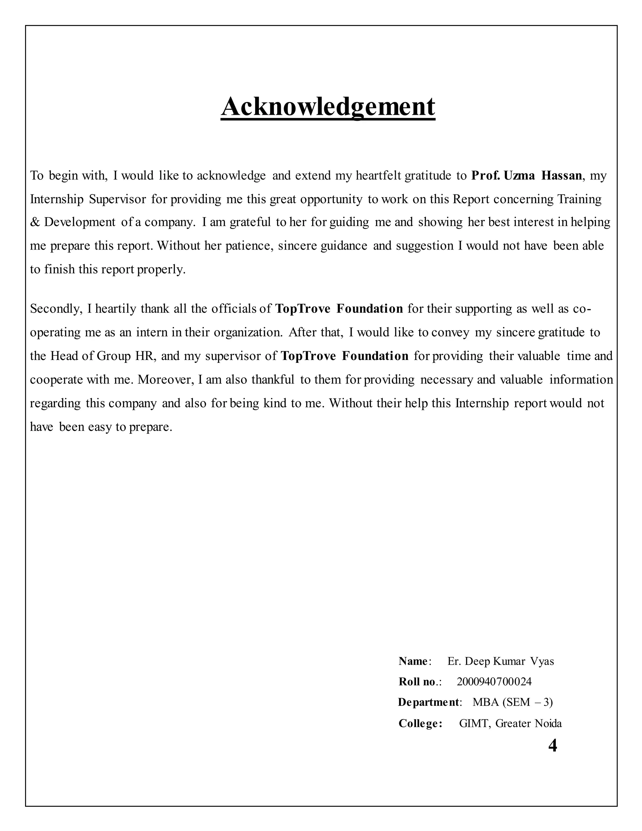 4
Acknowledgement
To begin with, I would like to acknowledge and extend my heartfelt gratitude to Prof. Uzma Hassan, my
Internship Supervisor for providing me this great opportunity to work on this Report concerning Training
& Development of a company. I am grateful to her for guiding me and showing her best interest in helping
me prepare this report. Without her patience, sincere guidance and suggestion I would not have been able
to finish this report properly.
Secondly, I heartily thank all the officials of TopTrove Foundation for their supporting as well as co-
operating me as an intern in their organization. After that, I would like to convey my sincere gratitude to
the Head of Group HR, and my supervisor of TopTrove Foundation for providing their valuable time and
cooperate with me. Moreover, I am also thankful to them for providing necessary and valuable information
regarding this company and also for being kind to me. Without their help this Internship report would not
have been easy to prepare.
Name: Er. Deep Kumar Vyas
Roll no.: 2000940700024
Department: MBA (SEM – 3)
College: GIMT, Greater Noida
 