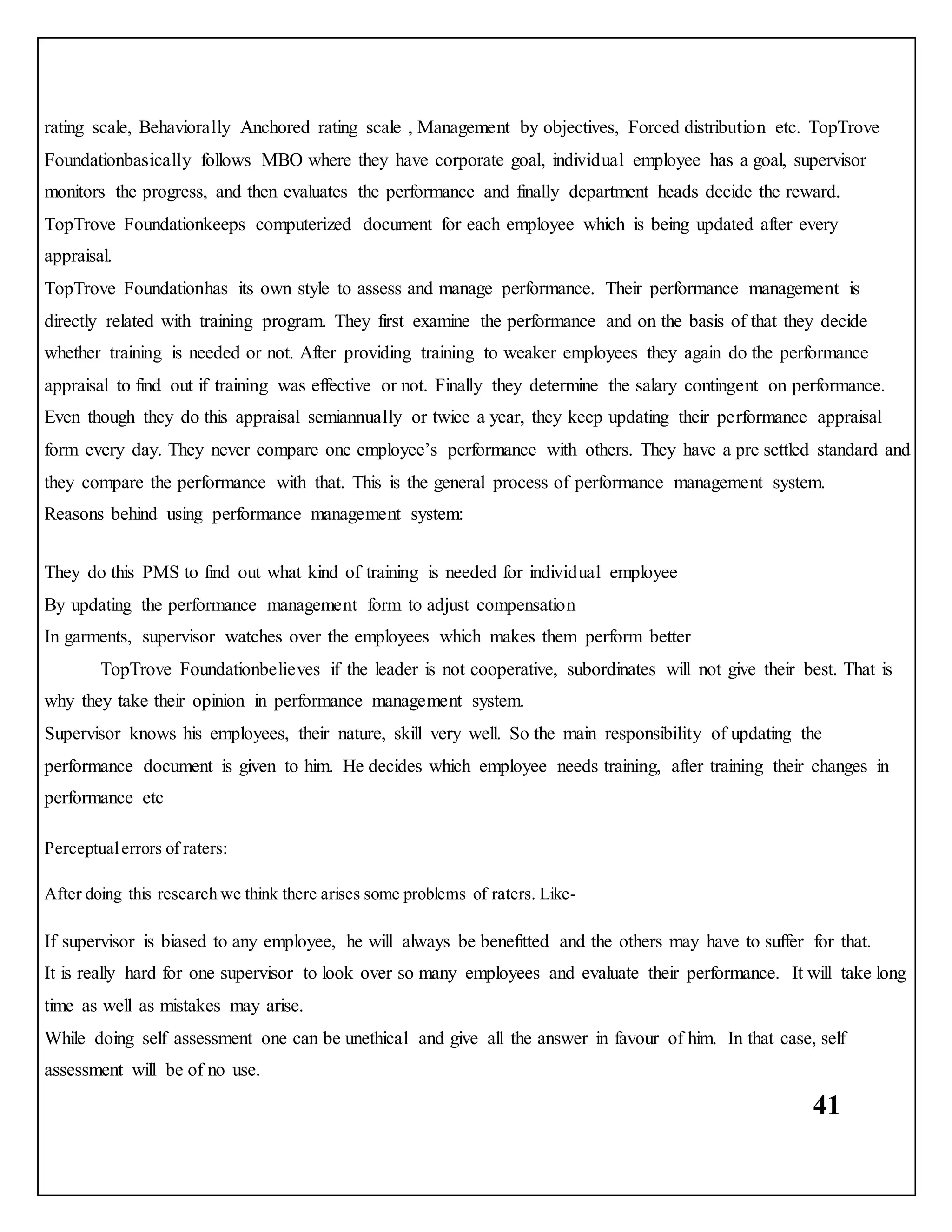 41
rating scale, Behaviorally Anchored rating scale , Management by objectives, Forced distribution etc. TopTrove
Foundationbasically follows MBO where they have corporate goal, individual employee has a goal, supervisor
monitors the progress, and then evaluates the performance and finally department heads decide the reward.
TopTrove Foundationkeeps computerized document for each employee which is being updated after every
appraisal.
TopTrove Foundationhas its own style to assess and manage performance. Their performance management is
directly related with training program. They first examine the performance and on the basis of that they decide
whether training is needed or not. After providing training to weaker employees they again do the performance
appraisal to find out if training was effective or not. Finally they determine the salary contingent on performance.
Even though they do this appraisal semiannually or twice a year, they keep updating their performance appraisal
form every day. They never compare one employee’s performance with others. They have a pre settled standard and
they compare the performance with that. This is the general process of performance management system.
Reasons behind using performance management system:
They do this PMS to find out what kind of training is needed for individual employee
By updating the performance management form to adjust compensation
In garments, supervisor watches over the employees which makes them perform better
TopTrove Foundationbelieves if the leader is not cooperative, subordinates will not give their best. That is
why they take their opinion in performance management system.
Supervisor knows his employees, their nature, skill very well. So the main responsibility of updating the
performance document is given to him. He decides which employee needs training, after training their changes in
performance etc
Perceptualerrors of raters:
After doing this research we think there arises some problems of raters. Like-
If supervisor is biased to any employee, he will always be benefitted and the others may have to suffer for that.
It is really hard for one supervisor to look over so many employees and evaluate their performance. It will take long
time as well as mistakes may arise.
While doing self assessment one can be unethical and give all the answer in favour of him. In that case, self
assessment will be of no use.
 