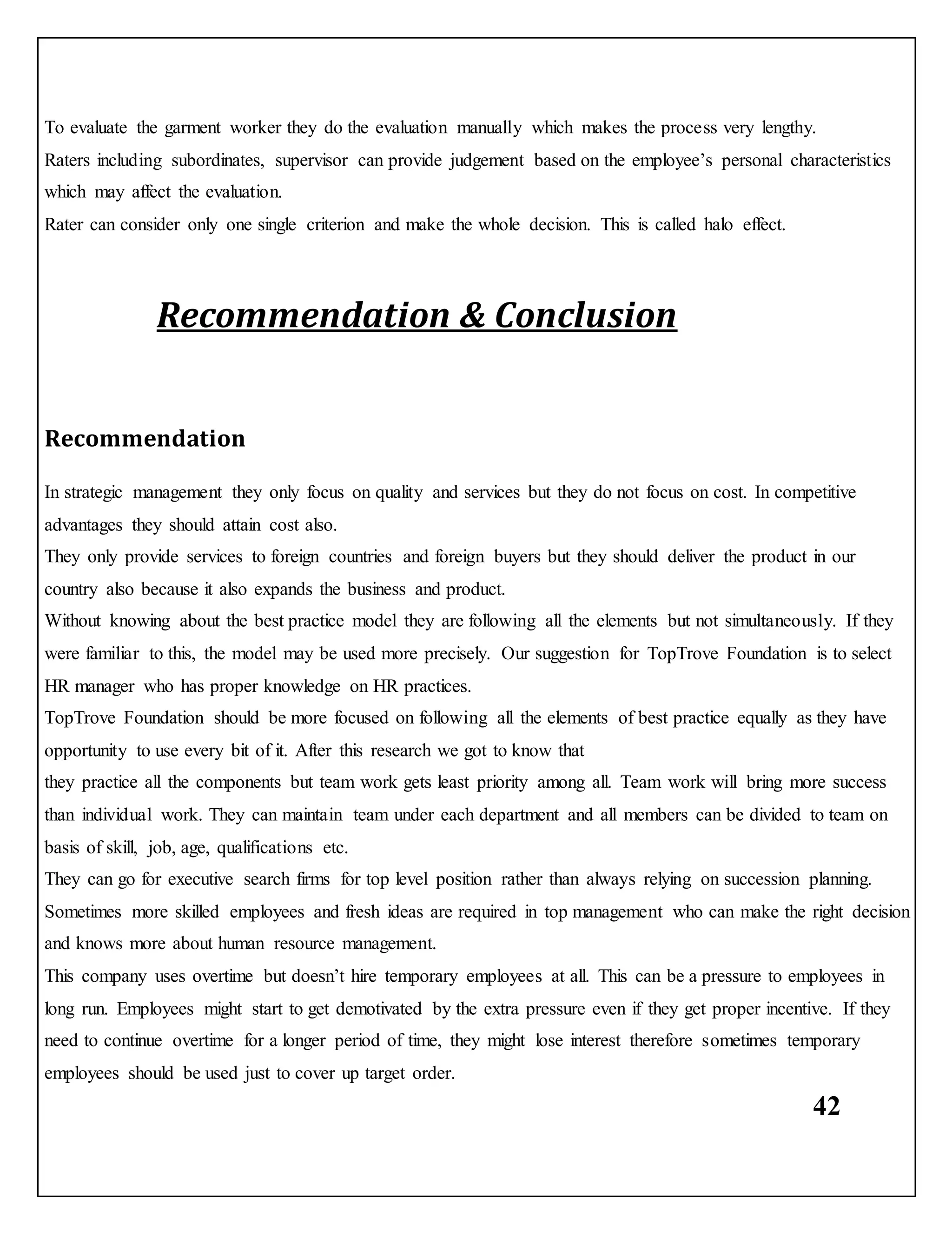 42
To evaluate the garment worker they do the evaluation manually which makes the process very lengthy.
Raters including subordinates, supervisor can provide judgement based on the employee’s personal characteristics
which may affect the evaluation.
Rater can consider only one single criterion and make the whole decision. This is called halo effect.
Recommendation & Conclusion
Recommendation
In strategic management they only focus on quality and services but they do not focus on cost. In competitive
advantages they should attain cost also.
They only provide services to foreign countries and foreign buyers but they should deliver the product in our
country also because it also expands the business and product.
Without knowing about the best practice model they are following all the elements but not simultaneously. If they
were familiar to this, the model may be used more precisely. Our suggestion for TopTrove Foundation is to select
HR manager who has proper knowledge on HR practices.
TopTrove Foundation should be more focused on following all the elements of best practice equally as they have
opportunity to use every bit of it. After this research we got to know that
they practice all the components but team work gets least priority among all. Team work will bring more success
than individual work. They can maintain team under each department and all members can be divided to team on
basis of skill, job, age, qualifications etc.
They can go for executive search firms for top level position rather than always relying on succession planning.
Sometimes more skilled employees and fresh ideas are required in top management who can make the right decision
and knows more about human resource management.
This company uses overtime but doesn’t hire temporary employees at all. This can be a pressure to employees in
long run. Employees might start to get demotivated by the extra pressure even if they get proper incentive. If they
need to continue overtime for a longer period of time, they might lose interest therefore sometimes temporary
employees should be used just to cover up target order.
 