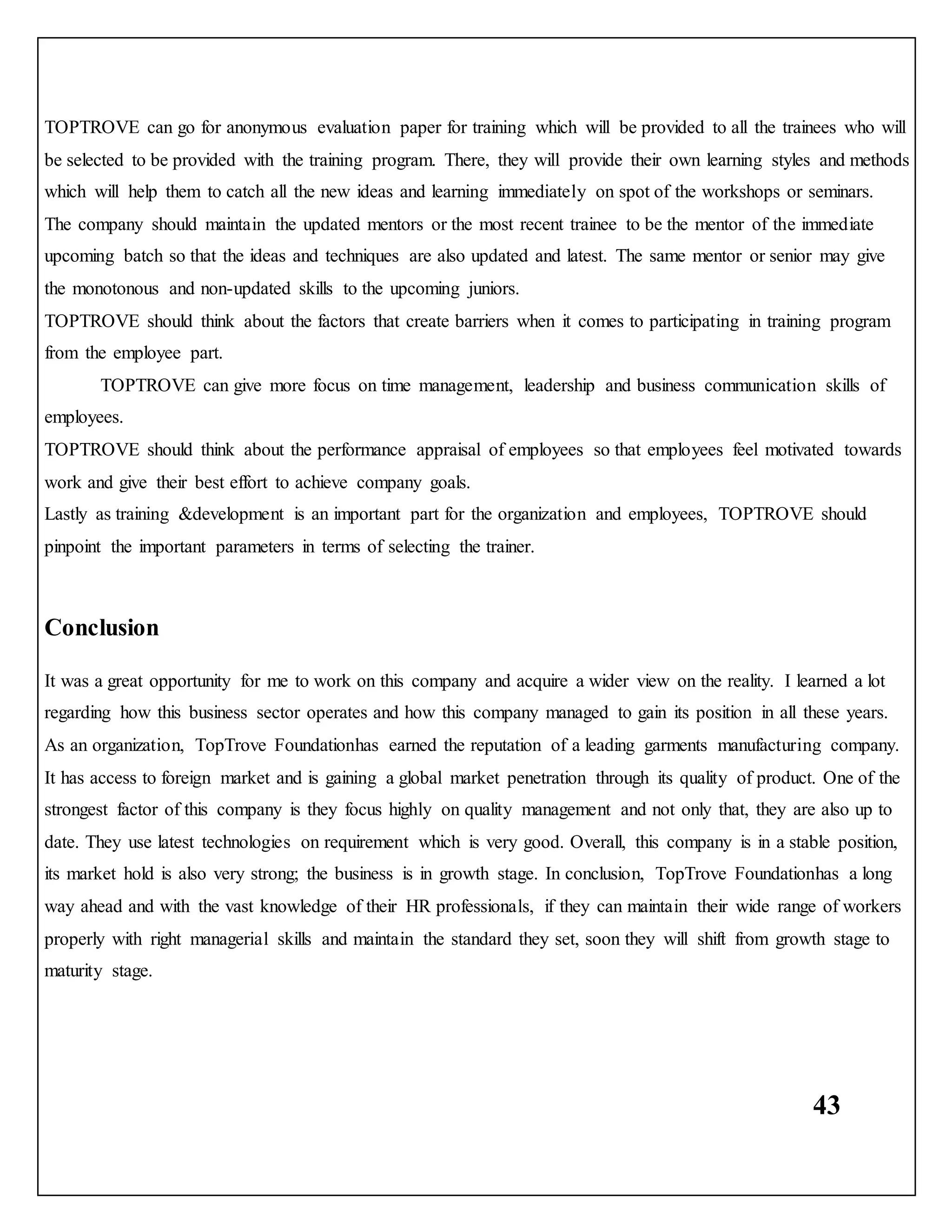 43
TOPTROVE can go for anonymous evaluation paper for training which will be provided to all the trainees who will
be selected to be provided with the training program. There, they will provide their own learning styles and methods
which will help them to catch all the new ideas and learning immediately on spot of the workshops or seminars.
The company should maintain the updated mentors or the most recent trainee to be the mentor of the immediate
upcoming batch so that the ideas and techniques are also updated and latest. The same mentor or senior may give
the monotonous and non-updated skills to the upcoming juniors.
TOPTROVE should think about the factors that create barriers when it comes to participating in training program
from the employee part.
TOPTROVE can give more focus on time management, leadership and business communication skills of
employees.
TOPTROVE should think about the performance appraisal of employees so that employees feel motivated towards
work and give their best effort to achieve company goals.
Lastly as training &development is an important part for the organization and employees, TOPTROVE should
pinpoint the important parameters in terms of selecting the trainer.
Conclusion
It was a great opportunity for me to work on this company and acquire a wider view on the reality. I learned a lot
regarding how this business sector operates and how this company managed to gain its position in all these years.
As an organization, TopTrove Foundationhas earned the reputation of a leading garments manufacturing company.
It has access to foreign market and is gaining a global market penetration through its quality of product. One of the
strongest factor of this company is they focus highly on quality management and not only that, they are also up to
date. They use latest technologies on requirement which is very good. Overall, this company is in a stable position,
its market hold is also very strong; the business is in growth stage. In conclusion, TopTrove Foundationhas a long
way ahead and with the vast knowledge of their HR professionals, if they can maintain their wide range of workers
properly with right managerial skills and maintain the standard they set, soon they will shift from growth stage to
maturity stage.
 