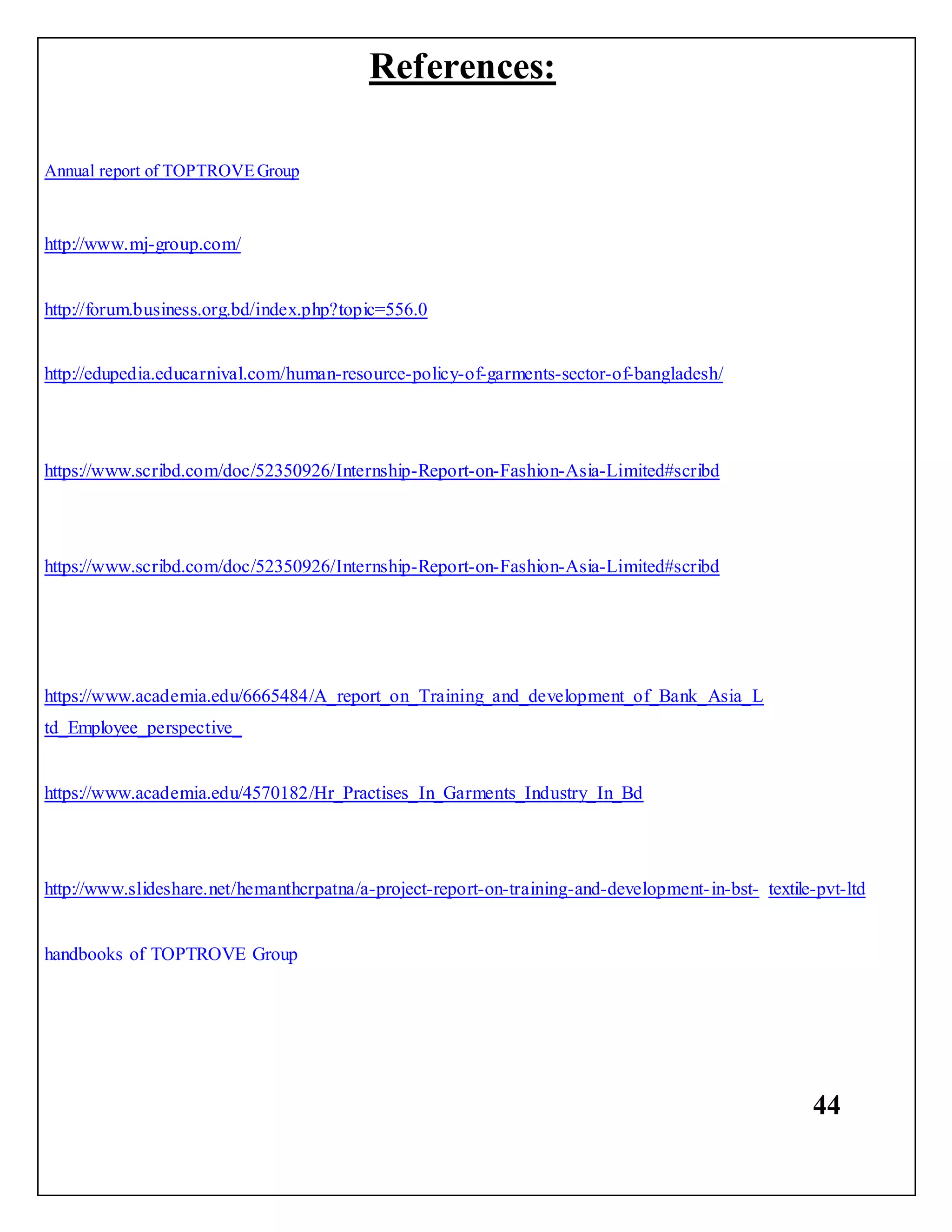 44
Annual report of TOPTROVEGroup
References:
http://www.mj-group.com/
http://forum.business.org.bd/index.php?topic=556.0
http://edupedia.educarnival.com/human-resource-policy-of-garments-sector-of-bangladesh/
https://www.scribd.com/doc/52350926/Internship-Report-on-Fashion-Asia-Limited#scribd
https://www.scribd.com/doc/52350926/Internship-Report-on-Fashion-Asia-Limited#scribd
https://www.academia.edu/6665484/A_report_on_Training_and_development_of_Bank_Asia_L
td_Employee_perspective_
https://www.academia.edu/4570182/Hr_Practises_In_Garments_Industry_In_Bd
http://www.slideshare.net/hemanthcrpatna/a-project-report-on-training-and-development-in-bst- textile-pvt-ltd
handbooks of TOPTROVE Group
 