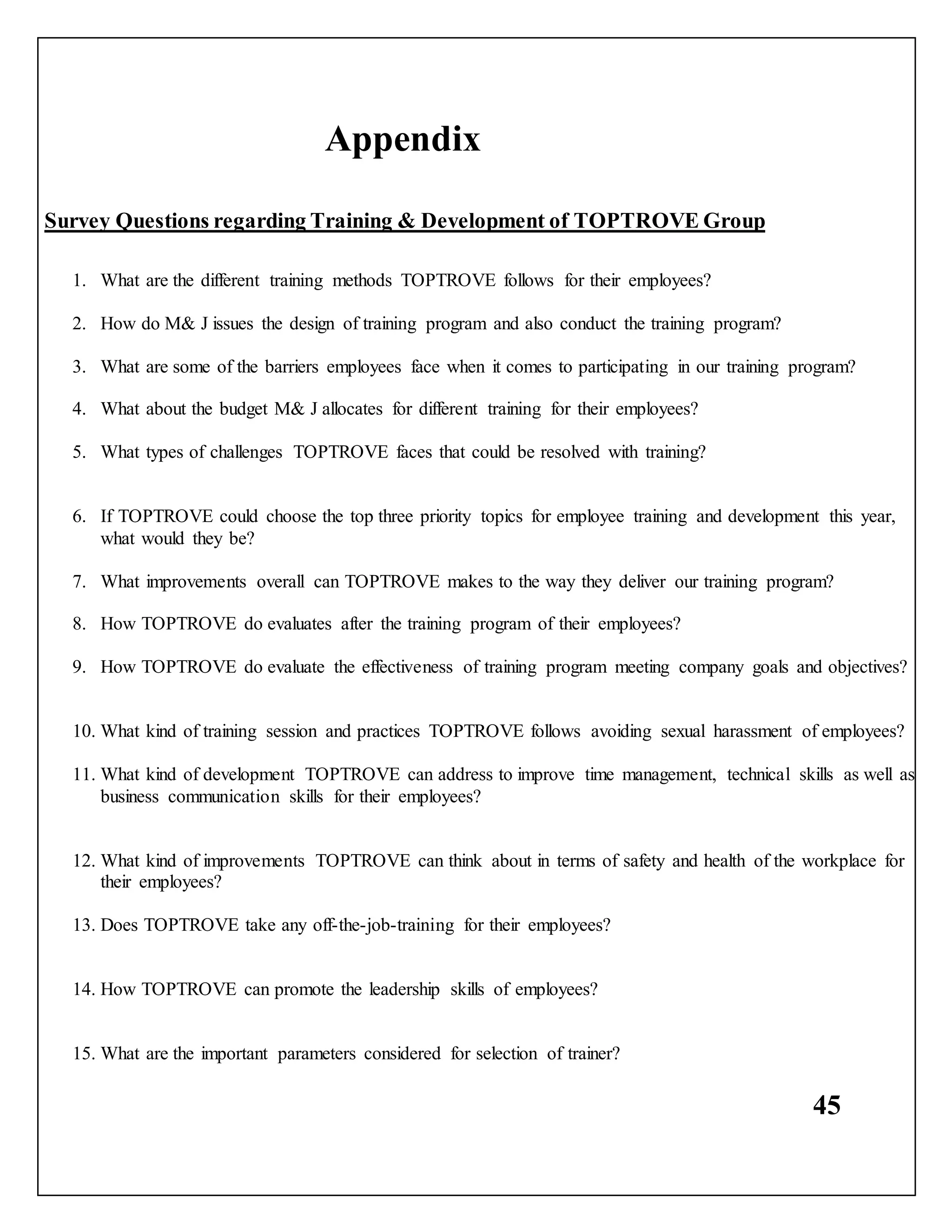 45
Appendix
Survey Questions regarding Training & Development of TOPTROVE Group
1. What are the different training methods TOPTROVE follows for their employees?
2. How do M& J issues the design of training program and also conduct the training program?
3. What are some of the barriers employees face when it comes to participating in our training program?
4. What about the budget M& J allocates for different training for their employees?
5. What types of challenges TOPTROVE faces that could be resolved with training?
6. If TOPTROVE could choose the top three priority topics for employee training and development this year,
what would they be?
7. What improvements overall can TOPTROVE makes to the way they deliver our training program?
8. How TOPTROVE do evaluates after the training program of their employees?
9. How TOPTROVE do evaluate the effectiveness of training program meeting company goals and objectives?
10. What kind of training session and practices TOPTROVE follows avoiding sexual harassment of employees?
11. What kind of development TOPTROVE can address to improve time management, technical skills as well as
business communication skills for their employees?
12. What kind of improvements TOPTROVE can think about in terms of safety and health of the workplace for
their employees?
13. Does TOPTROVE take any off-the-job-training for their employees?
14. How TOPTROVE can promote the leadership skills of employees?
15. What are the important parameters considered for selection of trainer?
 