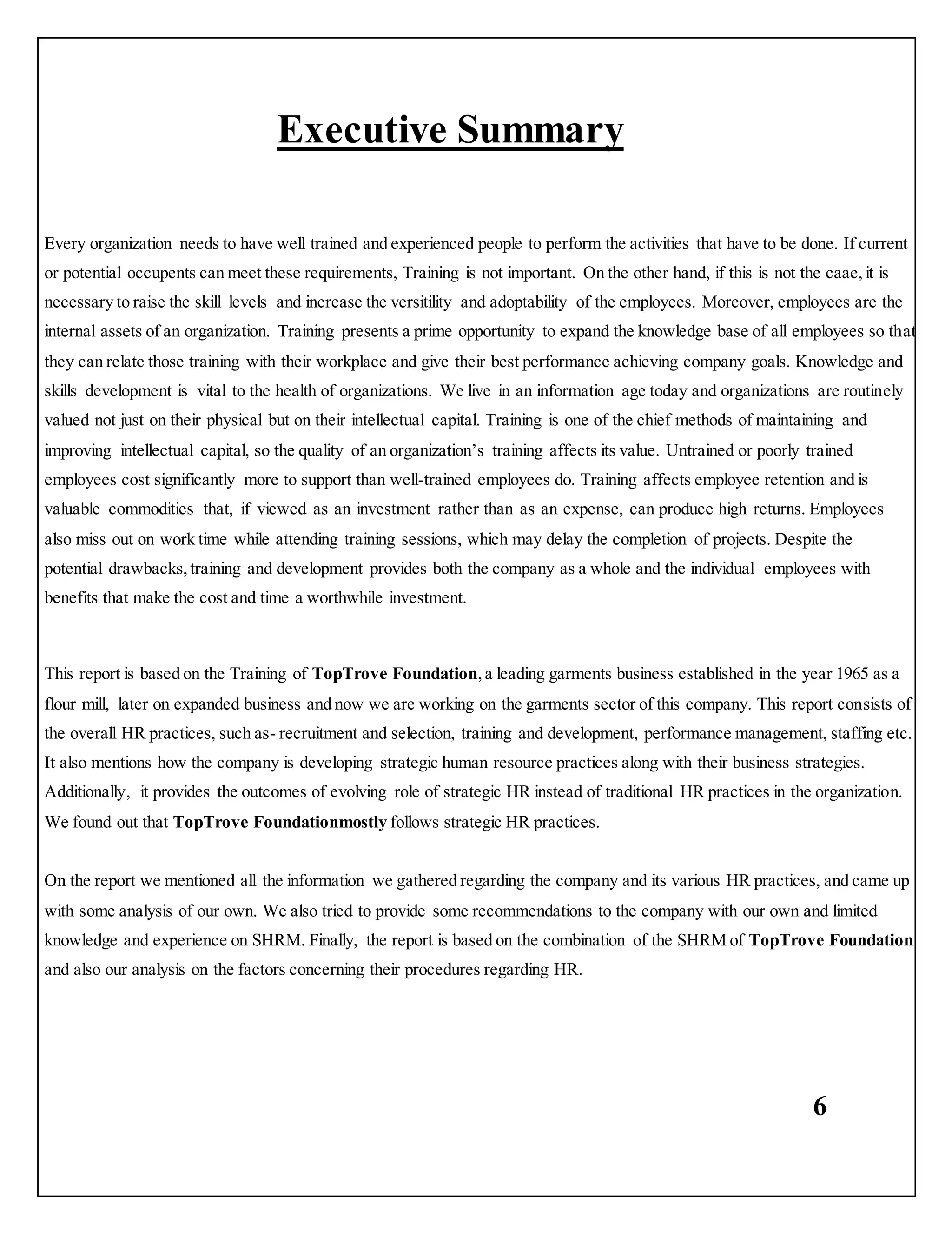 6
Executive Summary
Every organization needs to have well trained and experienced people to perform the activities that have to be done. If current
or potential occupents can meet these requirements, Training is not important. On the other hand, if this is not the caae,it is
necessary to raise the skill levels and increase the versitility and adoptability of the employees. Moreover, employees are the
internal assets of an organization. Training presents a prime opportunity to expand the knowledge base of all employees so that
they can relate those training with their workplace and give their best performance achieving company goals. Knowledge and
skills development is vital to the health of organizations. We live in an information age today and organizations are routinely
valued not just on their physical but on their intellectual capital. Training is one of the chief methods of maintaining and
improving intellectual capital, so the quality of an organization’s training affects its value. Untrained or poorly trained
employees cost significantly more to support than well-trained employees do. Training affects employee retention and is
valuable commodities that, if viewed as an investment rather than as an expense, can produce high returns. Employees
also miss out on work time while attending training sessions, which may delay the completion of projects. Despite the
potential drawbacks,training and development provides both the company as a whole and the individual employees with
benefits that make the cost and time a worthwhile investment.
This report is based on the Training of TopTrove Foundation,a leading garments business established in the year 1965 as a
flour mill, later on expanded business and now we are working on the garments sector of this company. This report consists of
the overall HR practices, such as- recruitment and selection, training and development, performance management, staffing etc.
It also mentions how the company is developing strategic human resource practices along with their business strategies.
Additionally, it provides the outcomes of evolving role of strategic HR instead of traditional HR practices in the organization.
We found out that TopTrove Foundationmostly follows strategic HR practices.
On the report we mentioned all the information we gathered regarding the company and its various HR practices, and came up
with some analysis of our own. We also tried to provide some recommendations to the company with our own and limited
knowledge and experience on SHRM. Finally, the report is based on the combination of the SHRM of TopTrove Foundation
and also our analysis on the factors concerning their procedures regarding HR.
 