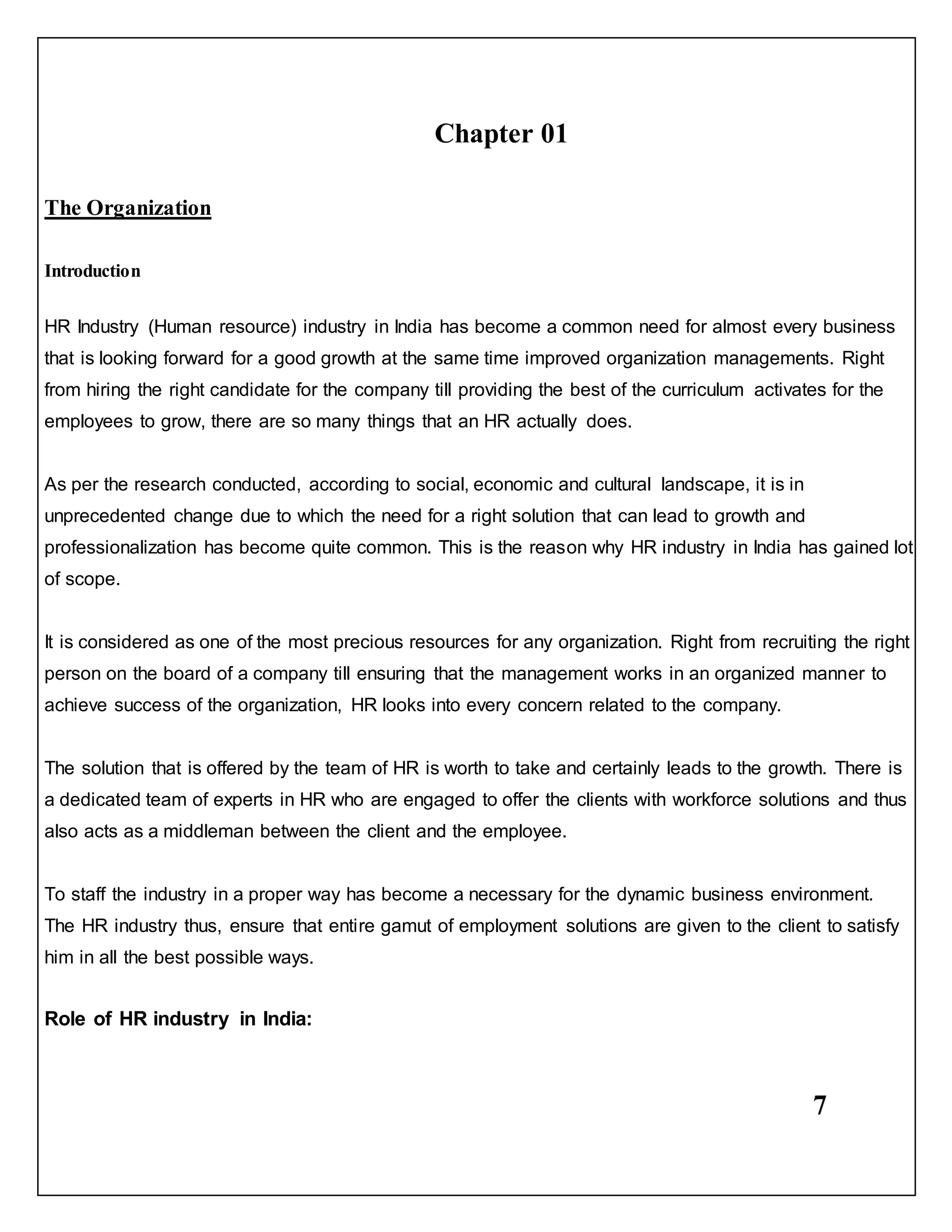 7
Chapter 01
The Organization
Introduction
HR Industry (Human resource) industry in India has become a common need for almost every business
that is looking forward for a good growth at the same time improved organization managements. Right
from hiring the right candidate for the company till providing the best of the curriculum activates for the
employees to grow, there are so many things that an HR actually does.
As per the research conducted, according to social, economic and cultural landscape, it is in
unprecedented change due to which the need for a right solution that can lead to growth and
professionalization has become quite common. This is the reason why HR industry in India has gained lot
of scope.
It is considered as one of the most precious resources for any organization. Right from recruiting the right
person on the board of a company till ensuring that the management works in an organized manner to
achieve success of the organization, HR looks into every concern related to the company.
The solution that is offered by the team of HR is worth to take and certainly leads to the growth. There is
a dedicated team of experts in HR who are engaged to offer the clients with workforce solutions and thus
also acts as a middleman between the client and the employee.
To staff the industry in a proper way has become a necessary for the dynamic business environment.
The HR industry thus, ensure that entire gamut of employment solutions are given to the client to satisfy
him in all the best possible ways.
Role of HR industry in India:
 