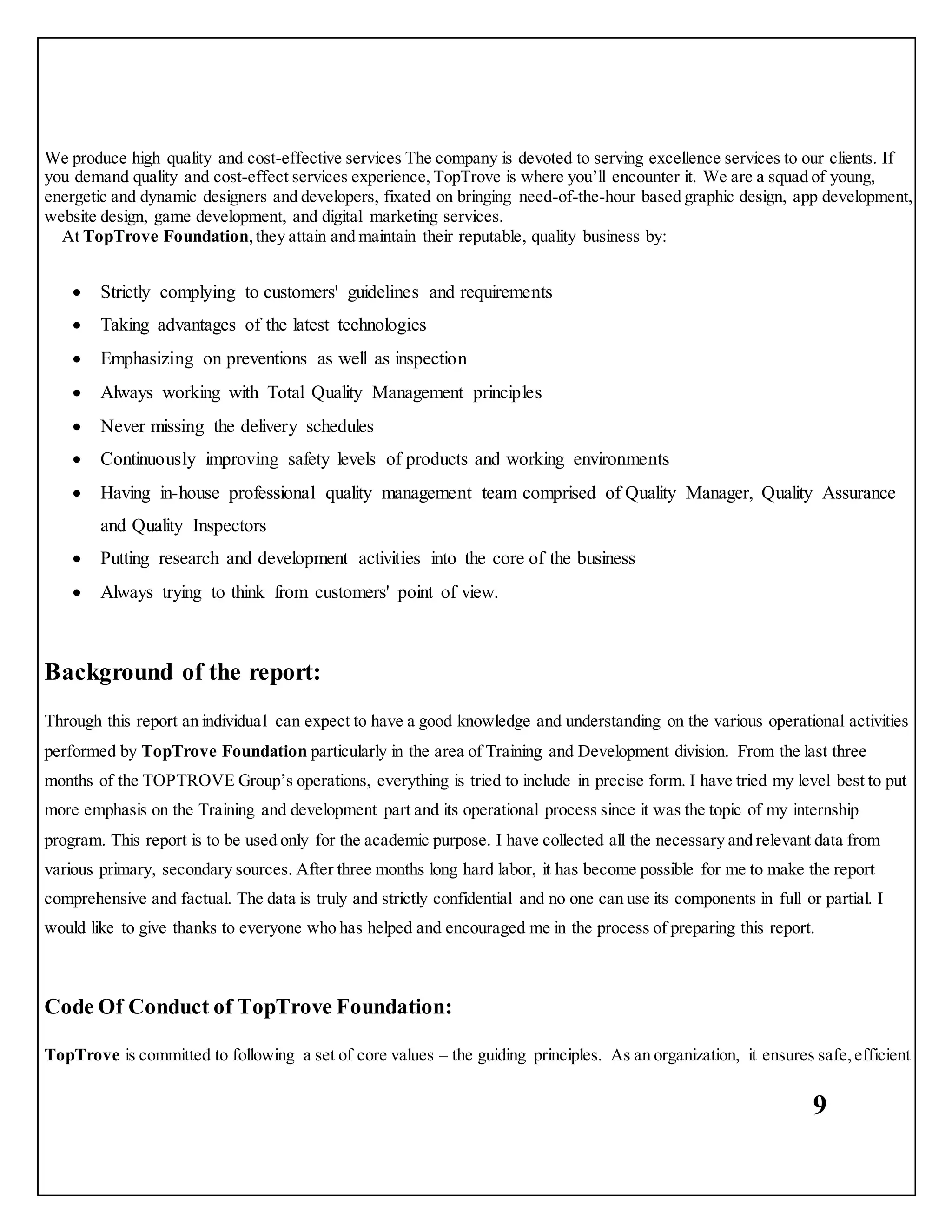 9
We produce high quality and cost-effective services The company is devoted to serving excellence services to our clients. If
you demand quality and cost-effect services experience, TopTrove is where you’ll encounter it. We are a squad of young,
energetic and dynamic designers and developers, fixated on bringing need-of-the-hour based graphic design, app development,
website design, game development, and digital marketing services.
At TopTrove Foundation,they attain and maintain their reputable, quality business by:
 Strictly complying to customers' guidelines and requirements
 Taking advantages of the latest technologies
 Emphasizing on preventions as well as inspection
 Always working with Total Quality Management principles
 Never missing the delivery schedules
 Continuously improving safety levels of products and working environments
 Having in-house professional quality management team comprised of Quality Manager, Quality Assurance
and Quality Inspectors
 Putting research and development activities into the core of the business
 Always trying to think from customers' point of view.
Background of the report:
Through this report an individual can expect to have a good knowledge and understanding on the various operational activities
performed by TopTrove Foundation particularly in the area of Training and Development division. From the last three
months of the TOPTROVE Group’s operations, everything is tried to include in precise form. I have tried my level best to put
more emphasis on the Training and development part and its operational process since it was the topic of my internship
program. This report is to be used only for the academic purpose. I have collected all the necessary and relevant data from
various primary, secondary sources. After three months long hard labor, it has become possible for me to make the report
comprehensive and factual. The data is truly and strictly confidential and no one can use its components in full or partial. I
would like to give thanks to everyone who has helped and encouraged me in the process of preparing this report.
Code Of Conduct of TopTrove Foundation:
TopTrove is committed to following a set of core values – the guiding principles. As an organization, it ensures safe,efficient
 