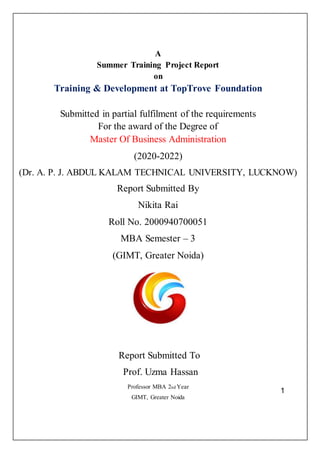 1
A
Summer Training Project Report
on
Training & Development at TopTrove Foundation
Submitted in partial fulfilment of the requirements
For the award of the Degree of
Master Of Business Administration
(2020-2022)
(Dr. A. P. J. ABDUL KALAM TECHNICAL UNIVERSITY, LUCKNOW)
Report Submitted By
Nikita Rai
Roll No. 2000940700051
MBA Semester – 3
(GIMT, Greater Noida)
Report Submitted To
Prof. Uzma Hassan
Professor MBA 2nd Year
GIMT, Greater Noida
 