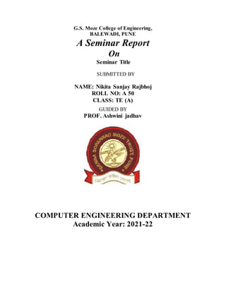 G.S. Moze College of Engineering,
BALEWADI, PUNE
A Seminar Report
On
Seminar Title
SUBMITTED BY
NAME: Nikita Sanjay Rajbhoj
ROLL NO: A 50
CLASS: TE (A)
GUIDED BY
PROF. Ashwini jadhav
COMPUTER ENGINEERING DEPARTMENT
Academic Year: 2021-22
 