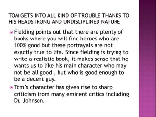  Fielding points out that there are plenty of
books where you will find heroes who are
100% good but these portrayals are not
exactly true to life. Since fielding is trying to
write a realistic book, it makes sense that he
wants us to like his main character who may
not be all good , but who is good enough to
be a decent guy.
 Tom’s character has given rise to sharp
criticism from many eminent critics including
Dr. Johnson.
 