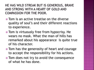  Tom is an active treatise on the diverse
quality of soul’s and their different reactions
to experience.
 Tom is virtuously free from hypocrisy. He
wears no mask. What the man of hills has
remarked about his appearance is quite true
of his character.
 Tom has the generosity of heart and courage
to accept the responsibility for his actions.
 Tom does not try to avoid the consequence
of what he has done.
 