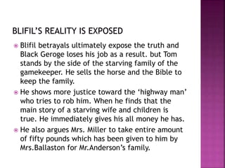  Blifil betrayals ultimately expose the truth and
Black Geroge loses his job as a result. but Tom
stands by the side of the starving family of the
gamekeeper. He sells the horse and the Bible to
keep the family.
 He shows more justice toward the ‘highway man’
who tries to rob him. When he finds that the
main story of a starving wife and children is
true. He immediately gives his all money he has.
 He also argues Mrs. Miller to take entire amount
of fifty pounds which has been given to him by
Mrs.Ballaston for Mr.Anderson’s family.
 
