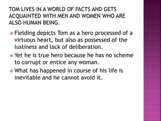  Fielding depicts Tom as a hero processed of a
virtuous heart, but also as possessed of the
lustiness and lack of deliberation.
 Yet he is true hero because he has no scheme
to corrupt or entice any woman.
 What has happened in course of his life is
inevitable and he cannot avoid it.
 